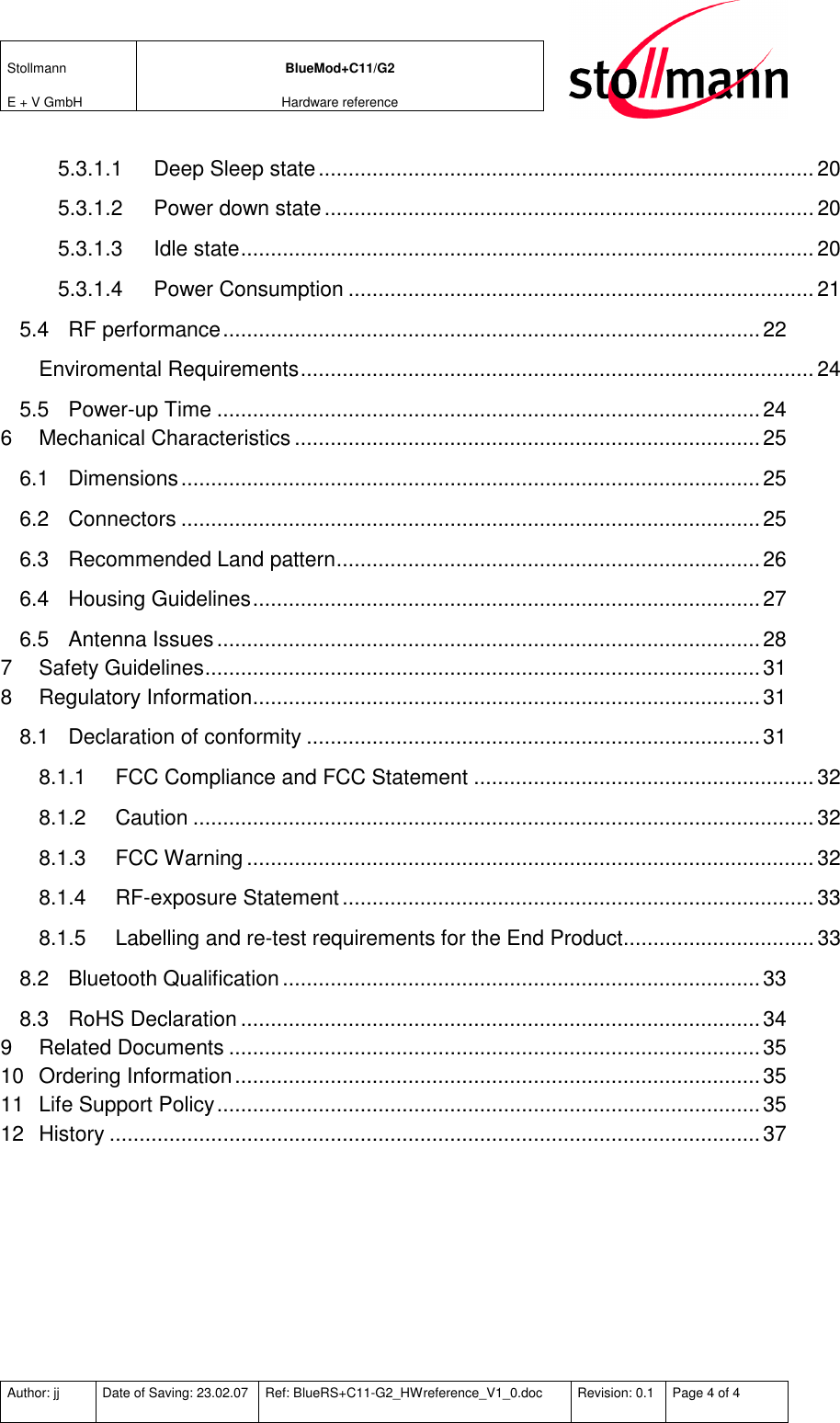 Stollmann  E + V GmbH BlueMod+C11/G2 Hardware reference  Author: jj  Date of Saving: 23.02.07  Ref: BlueRS+C11-G2_HWreference_V1_0.doc  Revision: 0.1  Page 4 of 4   5.3.1.1 Deep Sleep state...................................................................................20 5.3.1.2 Power down state..................................................................................20 5.3.1.3 Idle state................................................................................................ 20 5.3.1.4 Power Consumption .............................................................................. 21 5.4 RF performance..........................................................................................22 Enviromental Requirements...................................................................................... 24 5.5 Power-up Time ...........................................................................................24 6 Mechanical Characteristics ..............................................................................25 6.1 Dimensions.................................................................................................25 6.2 Connectors .................................................................................................25 6.3 Recommended Land pattern.......................................................................26 6.4 Housing Guidelines.....................................................................................27 6.5 Antenna Issues...........................................................................................28 7 Safety Guidelines.............................................................................................31 8 Regulatory Information.....................................................................................31 8.1 Declaration of conformity ............................................................................31 8.1.1 FCC Compliance and FCC Statement .........................................................32 8.1.2 Caution ........................................................................................................32 8.1.3 FCC Warning...............................................................................................32 8.1.4 RF-exposure Statement............................................................................... 33 8.1.5 Labelling and re-test requirements for the End Product................................ 33 8.2 Bluetooth Qualification................................................................................33 8.3 RoHS Declaration.......................................................................................34 9 Related Documents .........................................................................................35 10 Ordering Information........................................................................................35 11 Life Support Policy...........................................................................................35 12 History .............................................................................................................37  