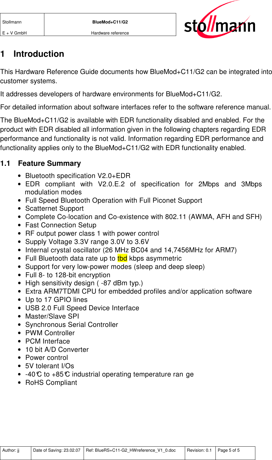 Stollmann  E + V GmbH BlueMod+C11/G2 Hardware reference  Author: jj  Date of Saving: 23.02.07  Ref: BlueRS+C11-G2_HWreference_V1_0.doc  Revision: 0.1  Page 5 of 5   1  Introduction This Hardware Reference Guide documents how BlueMod+C11/G2 can be integrated into customer systems.  It addresses developers of hardware environments for BlueMod+C11/G2.  For detailed information about software interfaces refer to the software reference manual. The BlueMod+C11/G2 is available with EDR functionality disabled and enabled. For the product with EDR disabled all information given in the following chapters regarding EDR performance and functionality is not valid. Information regarding EDR performance and functionality applies only to the BlueMod+C11/G2 with EDR functionality enabled. 1.1  Feature Summary •  Bluetooth specification V2.0+EDR •  EDR  compliant  with  V2.0.E.2  of  specification  for  2Mbps  and  3Mbps modulation modes •  Full Speed Bluetooth Operation with Full Piconet Support •  Scatternet Support •  Complete Co-location and Co-existence with 802.11 (AWMA, AFH and SFH) •  Fast Connection Setup •  RF output power class 1 with power control •  Supply Voltage 3.3V range 3.0V to 3.6V •  Internal crystal oscillator (26 MHz BC04 and 14,7456MHz for ARM7) •  Full Bluetooth data rate up to tbd kbps asymmetric •  Support for very low-power modes (sleep and deep sleep) •  Full 8- to 128-bit encryption •  High sensitivity design ( -87 dBm typ.) •  Extra ARM7TDMI CPU for embedded profiles and/or application software •  Up to 17 GPIO lines •  USB 2.0 Full Speed Device Interface •  Master/Slave SPI •  Synchronous Serial Controller •  PWM Controller •  PCM Interface •  10 bit A/D Converter •  Power control •  5V tolerant I/Os •  -40°C to +85°C industrial operating temperature ran ge •  RoHS Compliant 