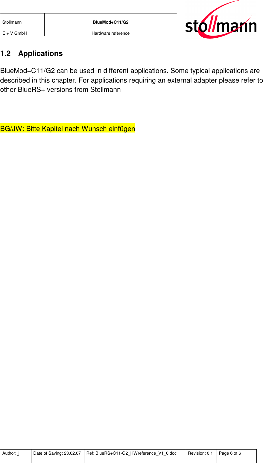 Stollmann  E + V GmbH BlueMod+C11/G2 Hardware reference  Author: jj  Date of Saving: 23.02.07  Ref: BlueRS+C11-G2_HWreference_V1_0.doc  Revision: 0.1  Page 6 of 6   1.2  Applications BlueMod+C11/G2 can be used in different applications. Some typical applications are described in this chapter. For applications requiring an external adapter please refer to other BlueRS+ versions from Stollmann   BG/JW: Bitte Kapitel nach Wunsch einfügen 