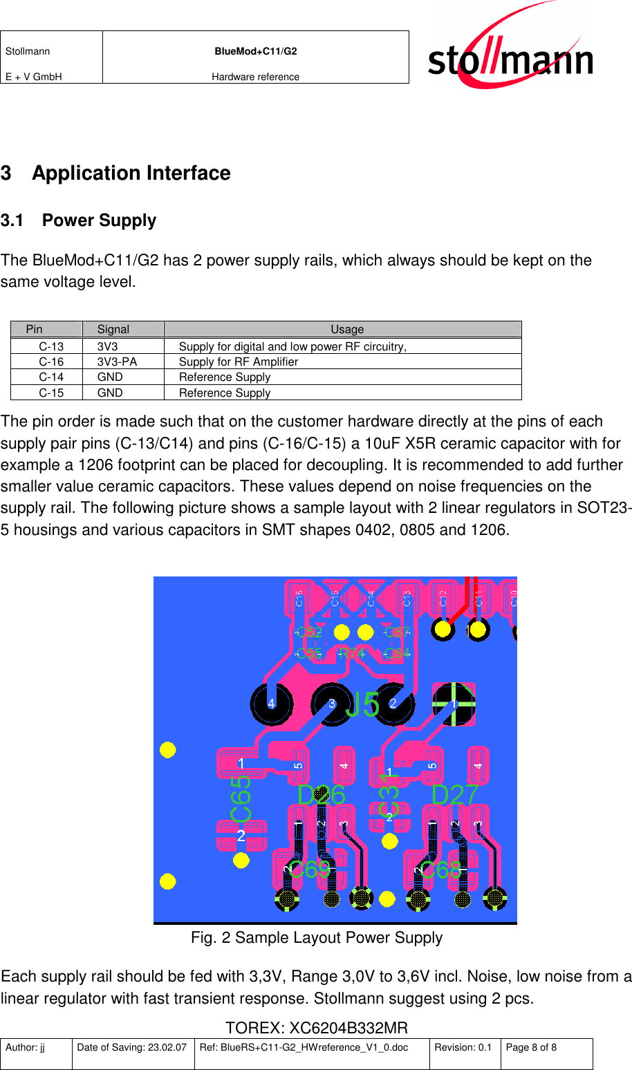 Stollmann  E + V GmbH BlueMod+C11/G2 Hardware reference  Author: jj  Date of Saving: 23.02.07  Ref: BlueRS+C11-G2_HWreference_V1_0.doc  Revision: 0.1  Page 8 of 8    3  Application Interface 3.1  Power Supply The BlueMod+C11/G2 has 2 power supply rails, which always should be kept on the same voltage level.  Pin  Signal  Usage C-13  3V3  Supply for digital and low power RF circuitry,  C-16  3V3-PA  Supply for RF Amplifier C-14  GND  Reference Supply C-15  GND  Reference Supply The pin order is made such that on the customer hardware directly at the pins of each supply pair pins (C-13/C14) and pins (C-16/C-15) a 10uF X5R ceramic capacitor with for example a 1206 footprint can be placed for decoupling. It is recommended to add further smaller value ceramic capacitors. These values depend on noise frequencies on the supply rail. The following picture shows a sample layout with 2 linear regulators in SOT23-5 housings and various capacitors in SMT shapes 0402, 0805 and 1206.   Fig. 2 Sample Layout Power Supply Each supply rail should be fed with 3,3V, Range 3,0V to 3,6V incl. Noise, low noise from a linear regulator with fast transient response. Stollmann suggest using 2 pcs.  TOREX: XC6204B332MR   