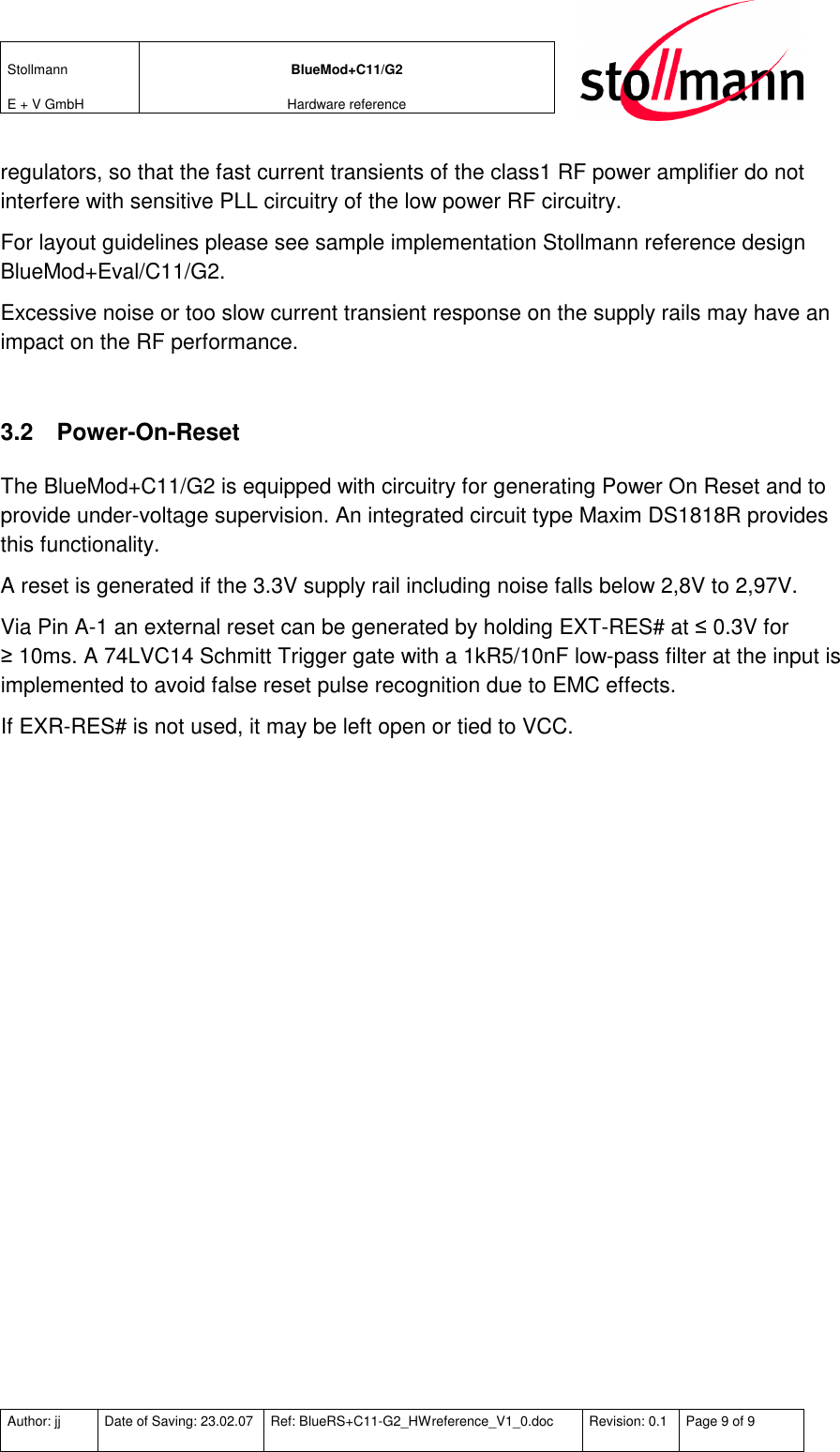 Stollmann  E + V GmbH BlueMod+C11/G2 Hardware reference  Author: jj  Date of Saving: 23.02.07  Ref: BlueRS+C11-G2_HWreference_V1_0.doc  Revision: 0.1  Page 9 of 9   regulators, so that the fast current transients of the class1 RF power amplifier do not interfere with sensitive PLL circuitry of the low power RF circuitry. For layout guidelines please see sample implementation Stollmann reference design BlueMod+Eval/C11/G2. Excessive noise or too slow current transient response on the supply rails may have an impact on the RF performance.  3.2  Power-On-Reset The BlueMod+C11/G2 is equipped with circuitry for generating Power On Reset and to provide under-voltage supervision. An integrated circuit type Maxim DS1818R provides this functionality.  A reset is generated if the 3.3V supply rail including noise falls below 2,8V to 2,97V. Via Pin A-1 an external reset can be generated by holding EXT-RES# at ≤ 0.3V for ≥ 10ms. A 74LVC14 Schmitt Trigger gate with a 1kR5/10nF low-pass filter at the input is implemented to avoid false reset pulse recognition due to EMC effects. If EXR-RES# is not used, it may be left open or tied to VCC. 