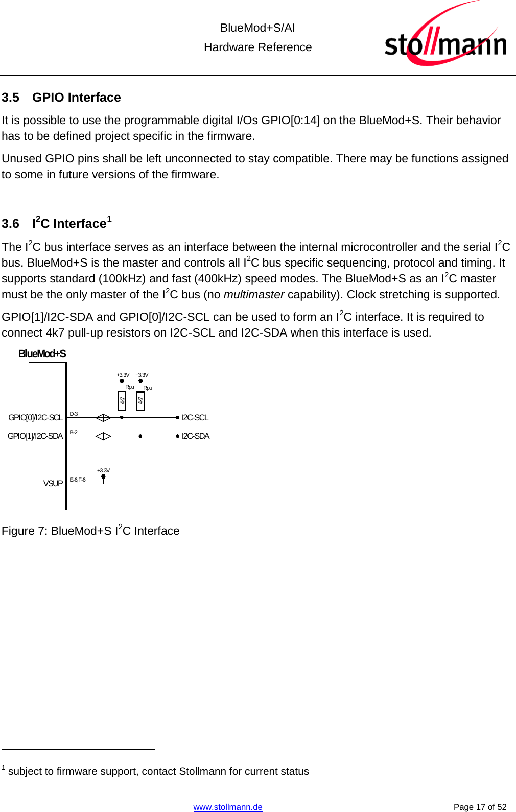 BlueMod+S/AI Hardware Reference   www.stollmann.de    Page 17 of 52  3.5  GPIO Interface It is possible to use the programmable digital I/Os GPIO[0:14] on the BlueMod+S. Their behavior has to be defined project specific in the firmware. Unused GPIO pins shall be left unconnected to stay compatible. There may be functions assigned to some in future versions of the firmware.  3.6  I2C Interface1 The I2C bus interface serves as an interface between the internal microcontroller and the serial I2C bus. BlueMod+S is the master and controls all I2C bus specific sequencing, protocol and timing. It supports standard (100kHz) and fast (400kHz) speed modes. The BlueMod+S as an I2C master must be the only master of the I2C bus (no multimaster capability). Clock stretching is supported. GPIO[1]/I2C-SDA and GPIO[0]/I2C-SCL can be used to form an I2C interface. It is required to connect 4k7 pull-up resistors on I2C-SCL and I2C-SDA when this interface is used. I2C-SCLI2C-SDAGPIO[0]/I2C-SCLGPIO[1]/I2C-SDABlueMod+SVSUPRpu+3.3VB-2D-3E-6,F-6+3.3VRpu+3.3V4k74k7       Figure 7: BlueMod+S I2C Interface                                                   1 subject to firmware support, contact Stollmann for current status 