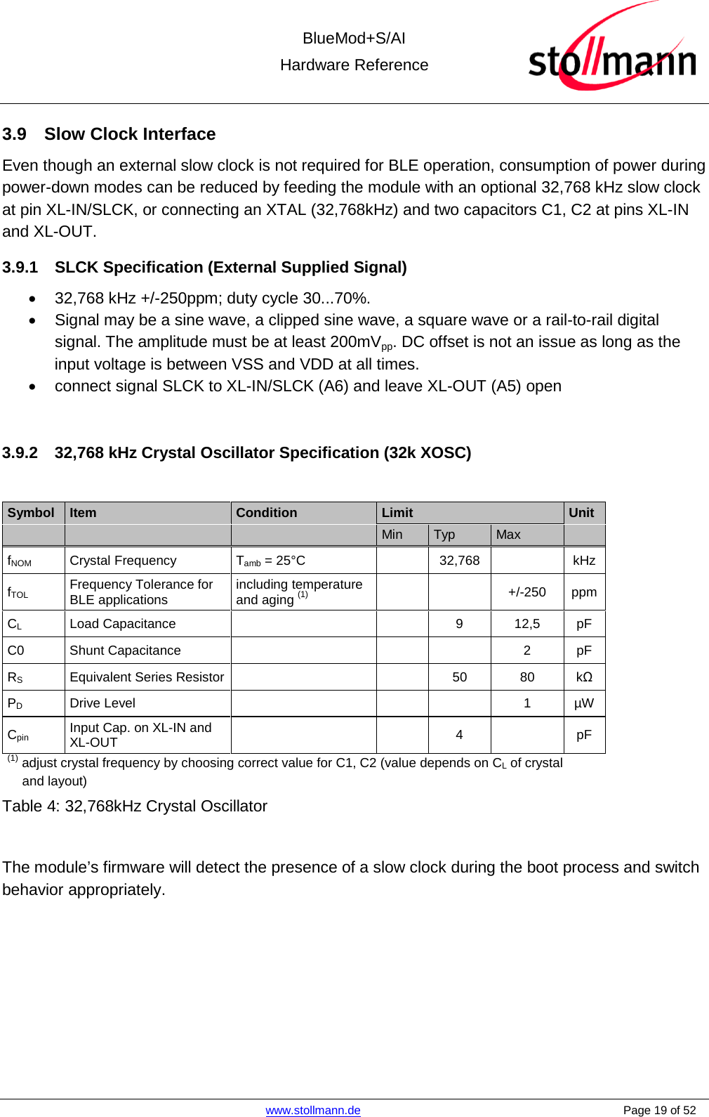 BlueMod+S/AI Hardware Reference   www.stollmann.de    Page 19 of 52  3.9 Slow Clock Interface Even though an external slow clock is not required for BLE operation, consumption of power during power-down modes can be reduced by feeding the module with an optional 32,768 kHz slow clock at pin XL-IN/SLCK, or connecting an XTAL (32,768kHz) and two capacitors C1, C2 at pins XL-IN and XL-OUT. 3.9.1 SLCK Specification (External Supplied Signal) • 32,768 kHz +/-250ppm; duty cycle 30...70%. • Signal may be a sine wave, a clipped sine wave, a square wave or a rail-to-rail digital signal. The amplitude must be at least 200mVpp. DC offset is not an issue as long as the input voltage is between VSS and VDD at all times. • connect signal SLCK to XL-IN/SLCK (A6) and leave XL-OUT (A5) open  3.9.2 32,768 kHz Crystal Oscillator Specification (32k XOSC)  Symbol  Item  Condition Limit Unit       Min Typ Max   fNOM  Crystal Frequency  Tamb = 25°C    32,768    kHz fTOL Frequency Tolerance for BLE applications including temperature and aging (1)     +/-250  ppm CL Load Capacitance      9  12,5 pF C0 Shunt Capacitance        2  pF RS Equivalent Series Resistor      50 80  kΩ PD Drive Level        1  µW Cpin Input Cap. on XL-IN and XL-OUT     4    pF (1) adjust crystal frequency by choosing correct value for C1, C2 (value depends on CL of crystal     and layout) Table 4: 32,768kHz Crystal Oscillator  The module’s firmware will detect the presence of a slow clock during the boot process and switch behavior appropriately.    