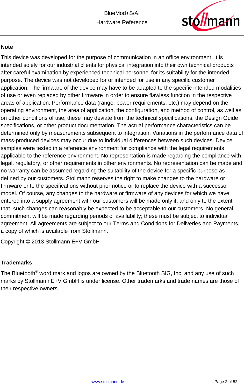  BlueMod+S/AI Hardware Reference   www.stollmann.de    Page 2 of 52  Note This device was developed for the purpose of communication in an office environment. It is intended solely for our industrial clients for physical integration into their own technical products after careful examination by experienced technical personnel for its suitability for the intended purpose. The device was not developed for or intended for use in any specific customer application. The firmware of the device may have to be adapted to the specific intended modalities of use or even replaced by other firmware in order to ensure flawless function in the respective areas of application. Performance data (range, power requirements, etc.) may depend on the operating environment, the area of application, the configuration, and method of control, as well as on other conditions of use; these may deviate from the technical specifications, the Design Guide specifications, or other product documentation. The actual performance characteristics can be determined only by measurements subsequent to integration. Variations in the performance data of mass-produced devices may occur due to individual differences between such devices. Device samples were tested in a reference environment for compliance with the legal requirements applicable to the reference environment. No representation is made regarding the compliance with legal, regulatory, or other requirements in other environments. No representation can be made and no warranty can be assumed regarding the suitability of the device for a specific purpose as defined by our customers. Stollmann reserves the right to make changes to the hardware or firmware or to the specifications without prior notice or to replace the device with a successor model. Of course, any changes to the hardware or firmware of any devices for which we have entered into a supply agreement with our customers will be made only if, and only to the extent that, such changes can reasonably be expected to be acceptable to our customers. No general commitment will be made regarding periods of availability; these must be subject to individual agreement. All agreements are subject to our Terms and Conditions for Deliveries and Payments, a copy of which is available from Stollmann. Copyright © 2013 Stollmann E+V GmbH  Trademarks The Bluetooth® word mark and logos are owned by the Bluetooth SIG, Inc. and any use of such marks by Stollmann E+V GmbH is under license. Other trademarks and trade names are those of their respective owners.