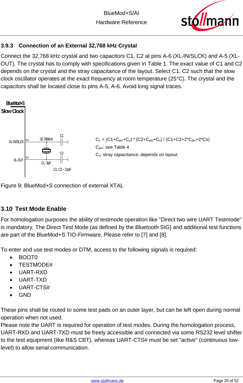  BlueMod+S/AI Hardware Reference   www.stollmann.de    Page 20 of 52  3.9.3 Connection of an External 32,768 kHz Crystal Connect the 32,768 kHz crystal and two capacitors C1, C2 at pins A-6 (XL-IN/SLCK) and A-5 (XL-OUT). The crystal has to comply with specifications given in Table 1. The exact value of C1 and C2 depends on the crystal and the stray capacitance of the layout. Select C1, C2 such that the slow clock oscillator operates at the exact frequency at room temperature (25°C). The crystal and the capacitors shall be located close to pins A-5, A-6. Avoid long signal traces.     CL = (C1+Cpin+Cs) * (C2+Cpin+Cs) / (C1+C2+2*Cpin+2*Cs) Cpin: see Table 4 Cs: stray capacitance, depends on layout   Figure 9: BlueMod+S connection of external XTAL  3.10 Test Mode Enable For homologation purposes the ability of testmode operation like &quot;Direct two wire UART Testmode&quot; is mandatory. The Direct Test Mode (as defined by the Bluetooth SIG) and additional test functions are part of the BlueMod+S TIO-Firmware. Please refer to [7] and [8].  To enter and use test modes or DTM, access to the following signals is required: • BOOT0 • TESTMODE# • UART-RXD • UART-TXD • UART-CTS# • GND  These pins shall be routed to some test pads on an outer layer, but can be left open during normal operation when not used. Please note the UART is required for operation of test modes. During the homologation process, UART-RXD and UART-TXD must be freely accessible and connected via some RS232 level shifter to the test equipment (like R&amp;S CBT), whereas UART-CTS# must be set &quot;active&quot; (continuous low-level) to allow serial communication.   XL-IN/SLCKBlueMod+SA-6Slow ClockXL-OUTA-532,768kHzCL: 9pFC1C2C1, C2 ~ 12pF