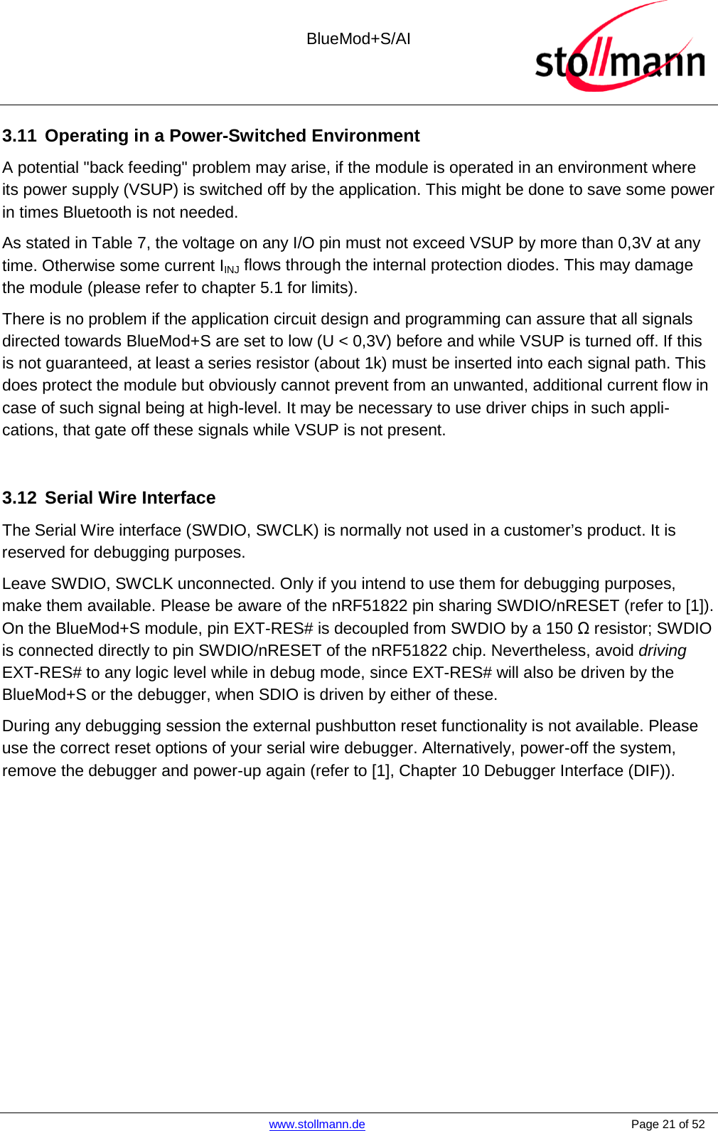  BlueMod+S/AI    www.stollmann.de    Page 21 of 52  3.11 Operating in a Power-Switched Environment A potential &quot;back feeding&quot; problem may arise, if the module is operated in an environment where its power supply (VSUP) is switched off by the application. This might be done to save some power in times Bluetooth is not needed. As stated in Table 7, the voltage on any I/O pin must not exceed VSUP by more than 0,3V at any time. Otherwise some current IINJ flows through the internal protection diodes. This may damage the module (please refer to chapter 5.1 for limits). There is no problem if the application circuit design and programming can assure that all signals directed towards BlueMod+S are set to low (U &lt; 0,3V) before and while VSUP is turned off. If this is not guaranteed, at least a series resistor (about 1k) must be inserted into each signal path. This does protect the module but obviously cannot prevent from an unwanted, additional current flow in case of such signal being at high-level. It may be necessary to use driver chips in such appli-cations, that gate off these signals while VSUP is not present.  3.12 Serial Wire Interface The Serial Wire interface (SWDIO, SWCLK) is normally not used in a customer’s product. It is reserved for debugging purposes.  Leave SWDIO, SWCLK unconnected. Only if you intend to use them for debugging purposes, make them available. Please be aware of the nRF51822 pin sharing SWDIO/nRESET (refer to [1]). On the BlueMod+S module, pin EXT-RES# is decoupled from SWDIO by a 150 Ω resistor; SWDIO is connected directly to pin SWDIO/nRESET of the nRF51822 chip. Nevertheless, avoid driving EXT-RES# to any logic level while in debug mode, since EXT-RES# will also be driven by the BlueMod+S or the debugger, when SDIO is driven by either of these. During any debugging session the external pushbutton reset functionality is not available. Please use the correct reset options of your serial wire debugger. Alternatively, power-off the system, remove the debugger and power-up again (refer to [1], Chapter 10 Debugger Interface (DIF)).    
