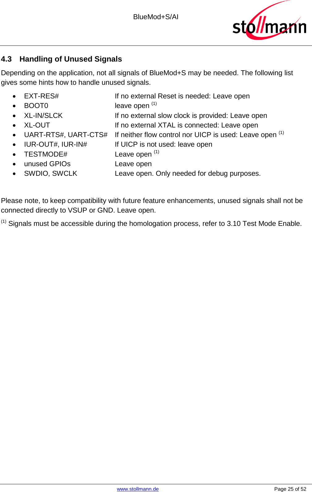  BlueMod+S/AI    www.stollmann.de    Page 25 of 52  4.3 Handling of Unused Signals Depending on the application, not all signals of BlueMod+S may be needed. The following list gives some hints how to handle unused signals. • EXT-RES#   If no external Reset is needed: Leave open •  BOOT0   leave open (1) • XL-IN/SLCK   If no external slow clock is provided: Leave open • XL-OUT   If no external XTAL is connected: Leave open • UART-RTS#, UART-CTS# If neither flow control nor UICP is used: Leave open (1) • IUR-OUT#, IUR-IN#    If UICP is not used: leave open •  TESTMODE#   Leave open (1) • unused GPIOs    Leave open • SWDIO, SWCLK    Leave open. Only needed for debug purposes.  Please note, to keep compatibility with future feature enhancements, unused signals shall not be connected directly to VSUP or GND. Leave open. (1) Signals must be accessible during the homologation process, refer to 3.10 Test Mode Enable.   