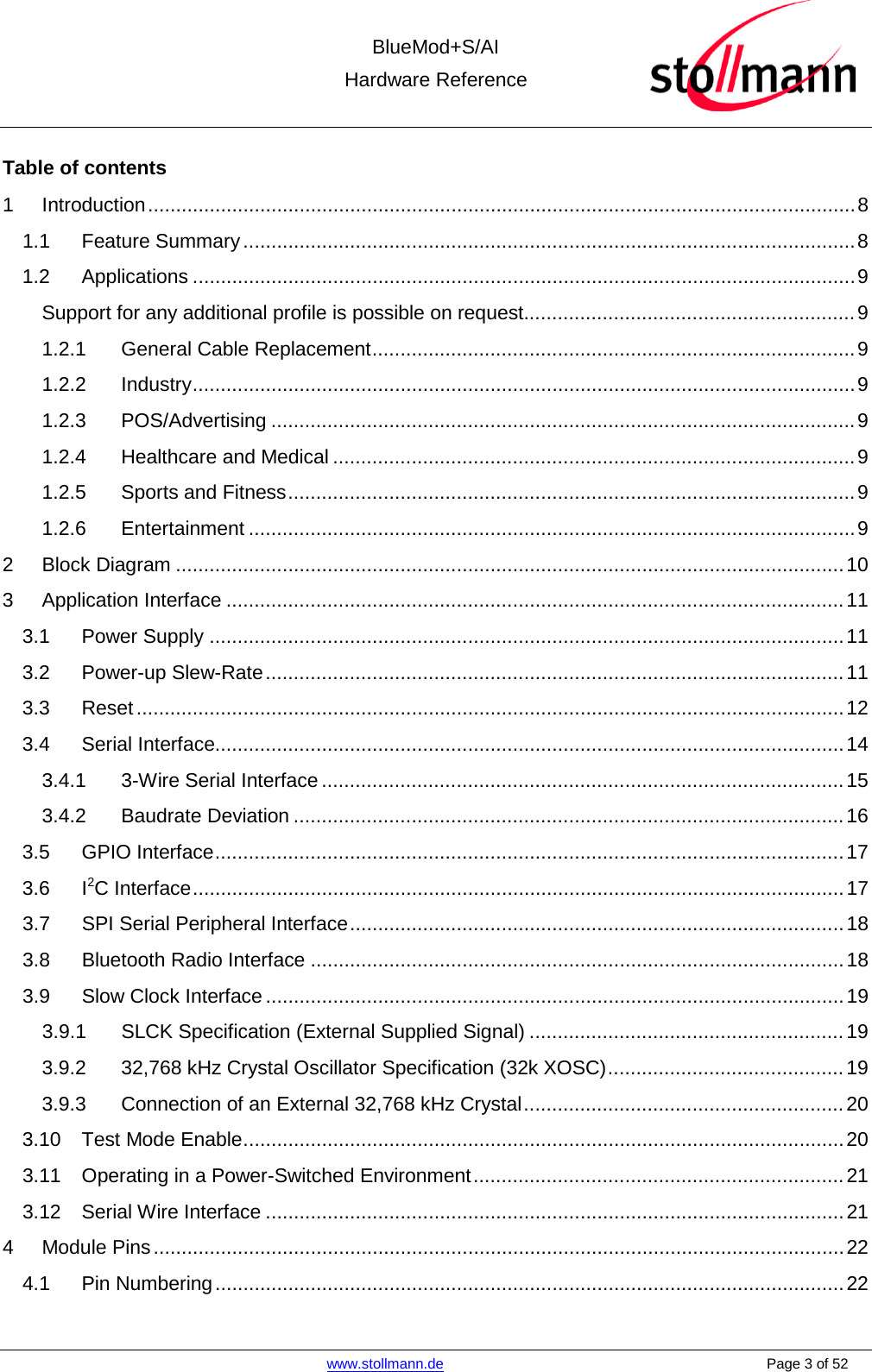  BlueMod+S/AI Hardware Reference   www.stollmann.de    Page 3 of 52  Table of contents 1 Introduction .............................................................................................................................. 8 1.1 Feature Summary ............................................................................................................. 8 1.2 Applications ...................................................................................................................... 9 Support for any additional profile is possible on request........................................................... 9 1.2.1 General Cable Replacement ...................................................................................... 9 1.2.2 Industry ...................................................................................................................... 9 1.2.3 POS/Advertising ........................................................................................................ 9 1.2.4 Healthcare and Medical ............................................................................................. 9 1.2.5 Sports and Fitness ..................................................................................................... 9 1.2.6 Entertainment ............................................................................................................ 9 2 Block Diagram ....................................................................................................................... 10 3 Application Interface .............................................................................................................. 11 3.1 Power Supply ................................................................................................................. 11 3.2 Power-up Slew-Rate ....................................................................................................... 11 3.3 Reset .............................................................................................................................. 12 3.4 Serial Interface................................................................................................................ 14 3.4.1 3-Wire Serial Interface ............................................................................................. 15 3.4.2 Baudrate Deviation .................................................................................................. 16 3.5 GPIO Interface ................................................................................................................ 17 3.6 I2C Interface .................................................................................................................... 17 3.7 SPI Serial Peripheral Interface ........................................................................................ 18 3.8 Bluetooth Radio Interface ............................................................................................... 18 3.9 Slow Clock Interface ....................................................................................................... 19 3.9.1 SLCK Specification (External Supplied Signal) ........................................................ 19 3.9.2 32,768 kHz Crystal Oscillator Specification (32k XOSC) .......................................... 19 3.9.3 Connection of an External 32,768 kHz Crystal ......................................................... 20 3.10 Test Mode Enable ........................................................................................................... 20 3.11 Operating in a Power-Switched Environment .................................................................. 21 3.12 Serial Wire Interface ....................................................................................................... 21 4 Module Pins ........................................................................................................................... 22 4.1 Pin Numbering ................................................................................................................ 22 