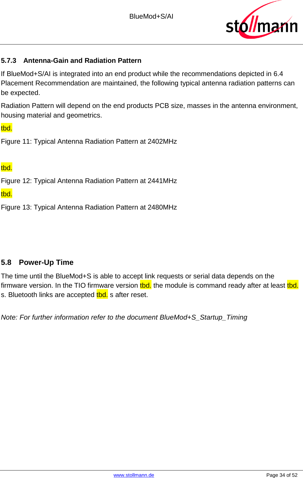  BlueMod+S/AI    www.stollmann.de    Page 34 of 52  5.7.3 Antenna-Gain and Radiation Pattern If BlueMod+S/AI is integrated into an end product while the recommendations depicted in 6.4 Placement Recommendation are maintained, the following typical antenna radiation patterns can be expected. Radiation Pattern will depend on the end products PCB size, masses in the antenna environment,  housing material and geometrics. tbd. Figure 11: Typical Antenna Radiation Pattern at 2402MHz  tbd. Figure 12: Typical Antenna Radiation Pattern at 2441MHz tbd. Figure 13: Typical Antenna Radiation Pattern at 2480MHz    5.8 Power-Up Time The time until the BlueMod+S is able to accept link requests or serial data depends on the firmware version. In the TIO firmware version tbd. the module is command ready after at least tbd. s. Bluetooth links are accepted tbd. s after reset.  Note: For further information refer to the document BlueMod+S_Startup_Timing  