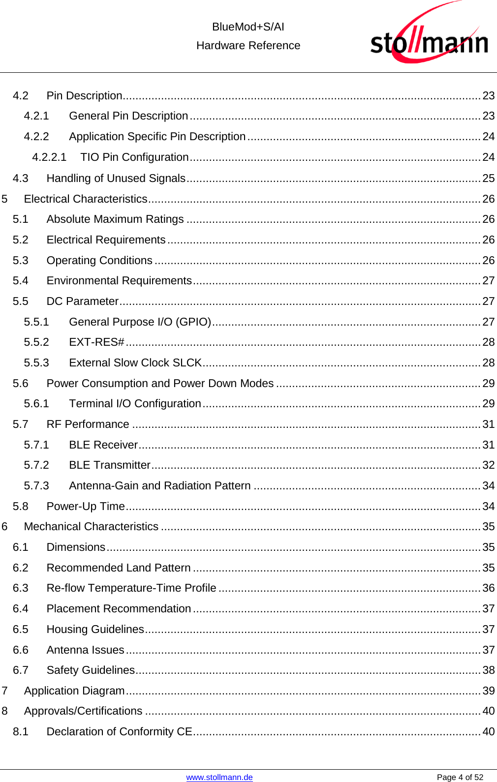  BlueMod+S/AI Hardware Reference   www.stollmann.de    Page 4 of 52  4.2 Pin Description................................................................................................................ 23 4.2.1 General Pin Description ........................................................................................... 23 4.2.2 Application Specific Pin Description ......................................................................... 24 4.2.2.1 TIO Pin Configuration ........................................................................................... 24 4.3 Handling of Unused Signals ............................................................................................ 25 5 Electrical Characteristics ........................................................................................................ 26 5.1 Absolute Maximum Ratings ............................................................................................ 26 5.2 Electrical Requirements .................................................................................................. 26 5.3 Operating Conditions ...................................................................................................... 26 5.4 Environmental Requirements .......................................................................................... 27 5.5 DC Parameter ................................................................................................................. 27 5.5.1 General Purpose I/O (GPIO) .................................................................................... 27 5.5.2 EXT-RES# ............................................................................................................... 28 5.5.3 External Slow Clock SLCK ....................................................................................... 28 5.6 Power Consumption and Power Down Modes ................................................................ 29 5.6.1 Terminal I/O Configuration ....................................................................................... 29 5.7 RF Performance ............................................................................................................. 31 5.7.1 BLE Receiver ........................................................................................................... 31 5.7.2 BLE Transmitter ....................................................................................................... 32 5.7.3 Antenna-Gain and Radiation Pattern ....................................................................... 34 5.8 Power-Up Time ............................................................................................................... 34 6 Mechanical Characteristics .................................................................................................... 35 6.1 Dimensions ..................................................................................................................... 35 6.2 Recommended Land Pattern .......................................................................................... 35 6.3 Re-flow Temperature-Time Profile .................................................................................. 36 6.4 Placement Recommendation .......................................................................................... 37 6.5 Housing Guidelines ......................................................................................................... 37 6.6 Antenna Issues ............................................................................................................... 37 6.7 Safety Guidelines ............................................................................................................ 38 7 Application Diagram ............................................................................................................... 39 8 Approvals/Certifications ......................................................................................................... 40 8.1 Declaration of Conformity CE .......................................................................................... 40 