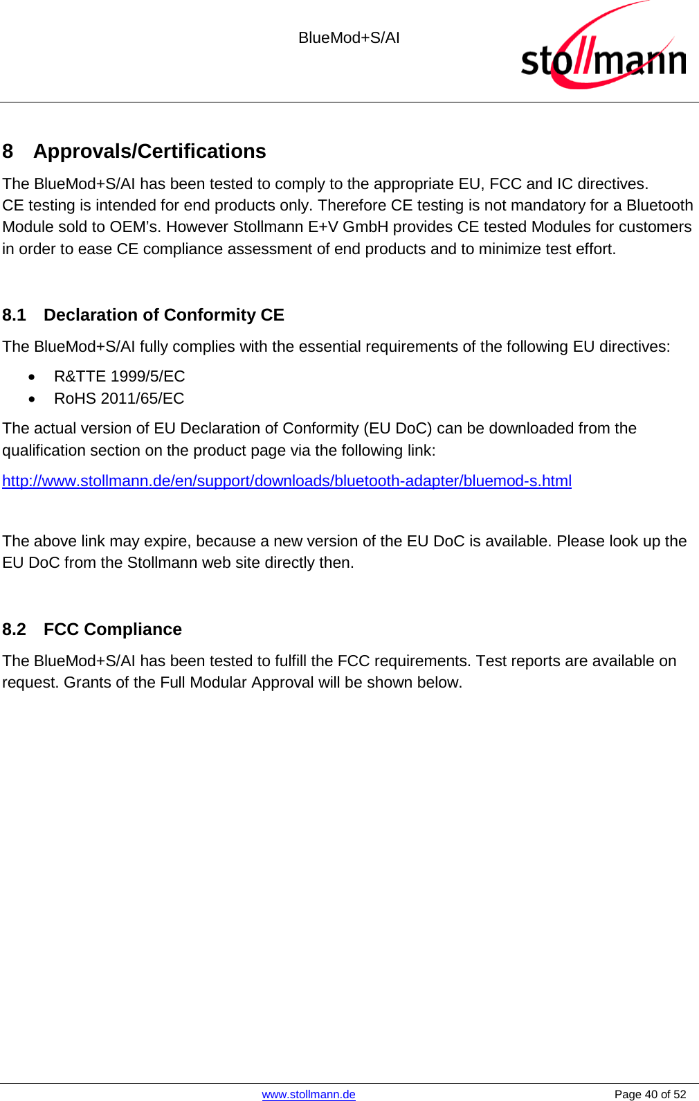  BlueMod+S/AI    www.stollmann.de    Page 40 of 52  8  Approvals/Certifications The BlueMod+S/AI has been tested to comply to the appropriate EU, FCC and IC directives.  CE testing is intended for end products only. Therefore CE testing is not mandatory for a Bluetooth Module sold to OEM’s. However Stollmann E+V GmbH provides CE tested Modules for customers in order to ease CE compliance assessment of end products and to minimize test effort.  8.1 Declaration of Conformity CE The BlueMod+S/AI fully complies with the essential requirements of the following EU directives: • R&amp;TTE 1999/5/EC • RoHS 2011/65/EC The actual version of EU Declaration of Conformity (EU DoC) can be downloaded from the qualification section on the product page via the following link: http://www.stollmann.de/en/support/downloads/bluetooth-adapter/bluemod-s.html  The above link may expire, because a new version of the EU DoC is available. Please look up the EU DoC from the Stollmann web site directly then.   8.2 FCC Compliance The BlueMod+S/AI has been tested to fulfill the FCC requirements. Test reports are available on request. Grants of the Full Modular Approval will be shown below.     