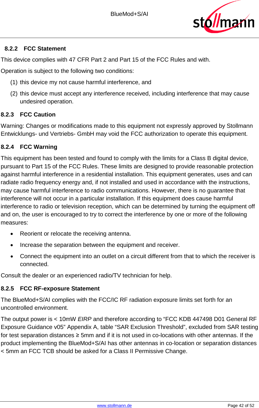  BlueMod+S/AI    www.stollmann.de    Page 42 of 52  8.2.2 FCC Statement This device complies with 47 CFR Part 2 and Part 15 of the FCC Rules and with. Operation is subject to the following two conditions: (1) this device my not cause harmful interference, and  (2) this device must accept any interference received, including interference that may cause undesired operation. 8.2.3 FCC Caution Warning: Changes or modifications made to this equipment not expressly approved by Stollmann Entwicklungs- und Vertriebs- GmbH may void the FCC authorization to operate this equipment.  8.2.4 FCC Warning This equipment has been tested and found to comply with the limits for a Class B digital device, pursuant to Part 15 of the FCC Rules. These limits are designed to provide reasonable protection against harmful interference in a residential installation. This equipment generates, uses and can radiate radio frequency energy and, if not installed and used in accordance with the instructions, may cause harmful interference to radio communications. However, there is no guarantee that interference will not occur in a particular installation. If this equipment does cause harmful interference to radio or television reception, which can be determined by turning the equipment off and on, the user is encouraged to try to correct the interference by one or more of the following measures: •  Reorient or relocate the receiving antenna. • Increase the separation between the equipment and receiver. • Connect the equipment into an outlet on a circuit different from that to which the receiver is connected. Consult the dealer or an experienced radio/TV technician for help. 8.2.5 FCC RF-exposure Statement The BlueMod+S/AI complies with the FCC/IC RF radiation exposure limits set forth for an uncontrolled environment.  The output power is &lt; 10mW EIRP and therefore according to “FCC KDB 447498 D01 General RF Exposure Guidance v05” Appendix A, table “SAR Exclusion Threshold”, excluded from SAR testing for test separation distances ≥ 5mm and if it is not used in co-locations with other antennas. If the product implementing the BlueMod+S/AI has other antennas in co-location or separation distances &lt; 5mm an FCC TCB should be asked for a Class II Permissive Change.   