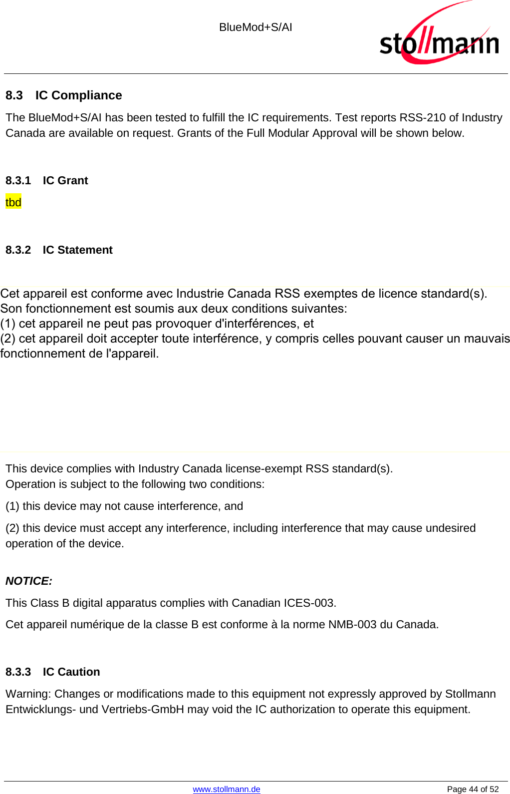  BlueMod+S/AI    www.stollmann.de    Page 44 of 52  8.3  IC Compliance The BlueMod+S/AI has been tested to fulfill the IC requirements. Test reports RSS-210 of Industry Canada are available on request. Grants of the Full Modular Approval will be shown below.  8.3.1 IC Grant tbd  8.3.2 IC Statement  (i) Ce dispositif doit être installé et exploité dans une enceinte entièrement fermée afin de prévenir les rayonnements RF qui pourraient autrement perturber la navigation aéronautique. L’installation doit être effectuée par des installateurs qualifiés, en pleine conformité avec les instructions du fabricant.  (ii) Ce dispositif ne peut être exploité qu&apos;en régime de non-brouillage et de non-protection, c’est-à-dire que l’utilisateur doit accepter que des radars de haute puissance de la même bande de fréquences puissent brouiller ce dispositif ou même l’endommager. D’autre part, les capteurs de niveau à propos desquels il est démontré qu’ils perturbent une exploitation autorisée par licence de fonctionnement principal doivent être enlevés aux frais de leur utilisateur.  This device complies with Industry Canada license-exempt RSS standard(s).  Operation is subject to the following two conditions:  (1) this device may not cause interference, and  (2) this device must accept any interference, including interference that may cause undesired operation of the device.  NOTICE:  This Class B digital apparatus complies with Canadian ICES-003.  Cet appareil numérique de la classe B est conforme à la norme NMB-003 du Canada.   8.3.3 IC Caution Warning: Changes or modifications made to this equipment not expressly approved by Stollmann Entwicklungs- und Vertriebs-GmbH may void the IC authorization to operate this equipment.   Cet appareil est conforme avec Industrie Canada RSS exemptes de licence standard(s). Son fonctionnement est soumis aux deux conditions suivantes: (1) cet appareil ne peut pas provoquer d&apos;interférences, et (2) cet appareil doit accepter toute interférence, y compris celles pouvant causer un mauvais fonctionnement de l&apos;appareil.