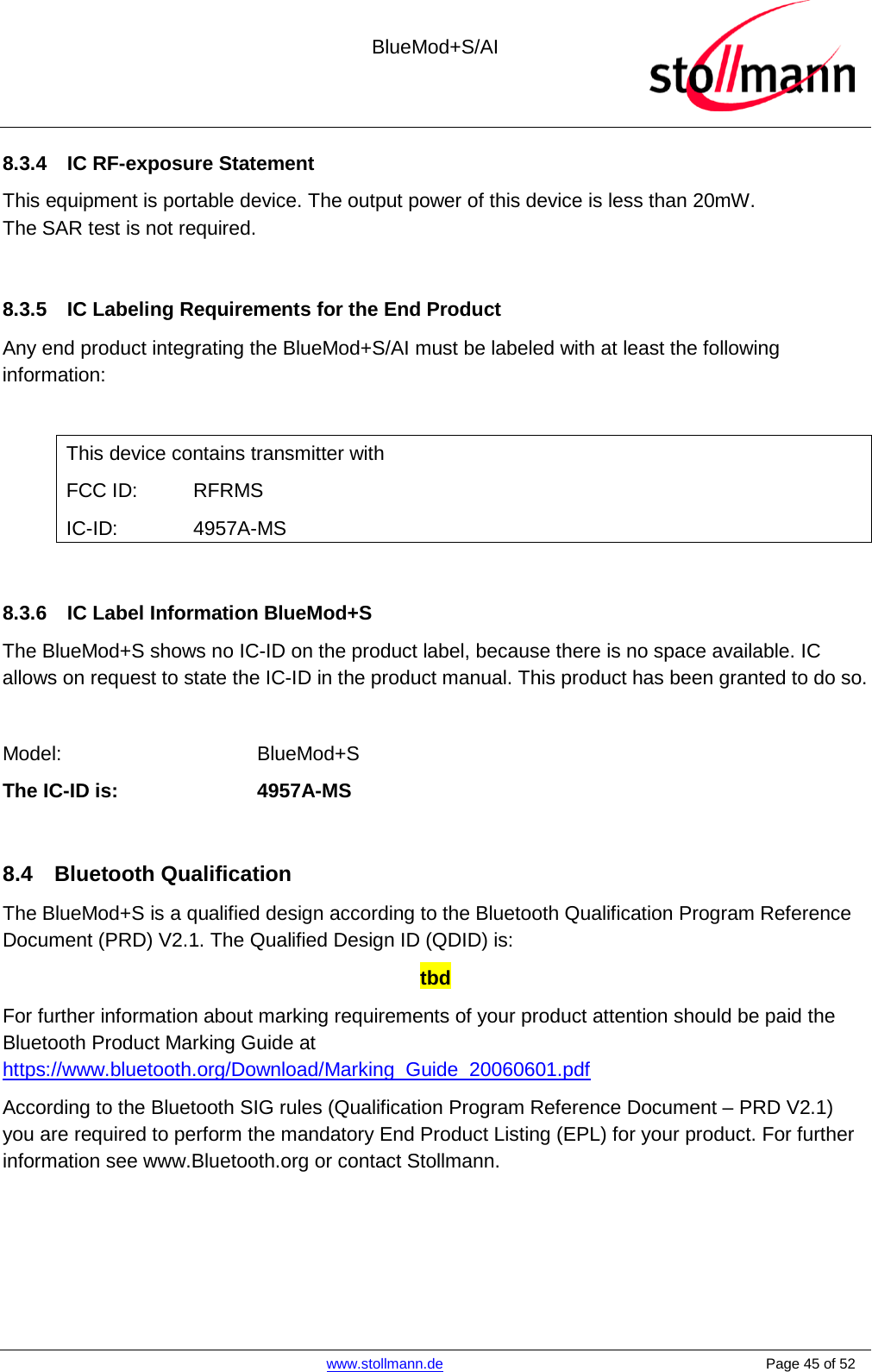 BlueMod+S/AI    www.stollmann.de    Page 45 of 52  8.3.4 IC RF-exposure Statement This equipment is portable device. The output power of this device is less than 20mW. The SAR test is not required.  8.3.5 IC Labeling Requirements for the End Product Any end product integrating the BlueMod+S/AI must be labeled with at least the following information:  This device contains transmitter with  FCC ID:  RFRMS IC-ID:    4957A-MS  8.3.6 IC Label Information BlueMod+S The BlueMod+S shows no IC-ID on the product label, because there is no space available. IC allows on request to state the IC-ID in the product manual. This product has been granted to do so.  Model:    BlueMod+S The IC-ID is:    4957A-MS  8.4 Bluetooth Qualification The BlueMod+S is a qualified design according to the Bluetooth Qualification Program Reference Document (PRD) V2.1. The Qualified Design ID (QDID) is: tbd For further information about marking requirements of your product attention should be paid the Bluetooth Product Marking Guide at https://www.bluetooth.org/Download/Marking_Guide_20060601.pdf According to the Bluetooth SIG rules (Qualification Program Reference Document – PRD V2.1) you are required to perform the mandatory End Product Listing (EPL) for your product. For further information see www.Bluetooth.org or contact Stollmann.   