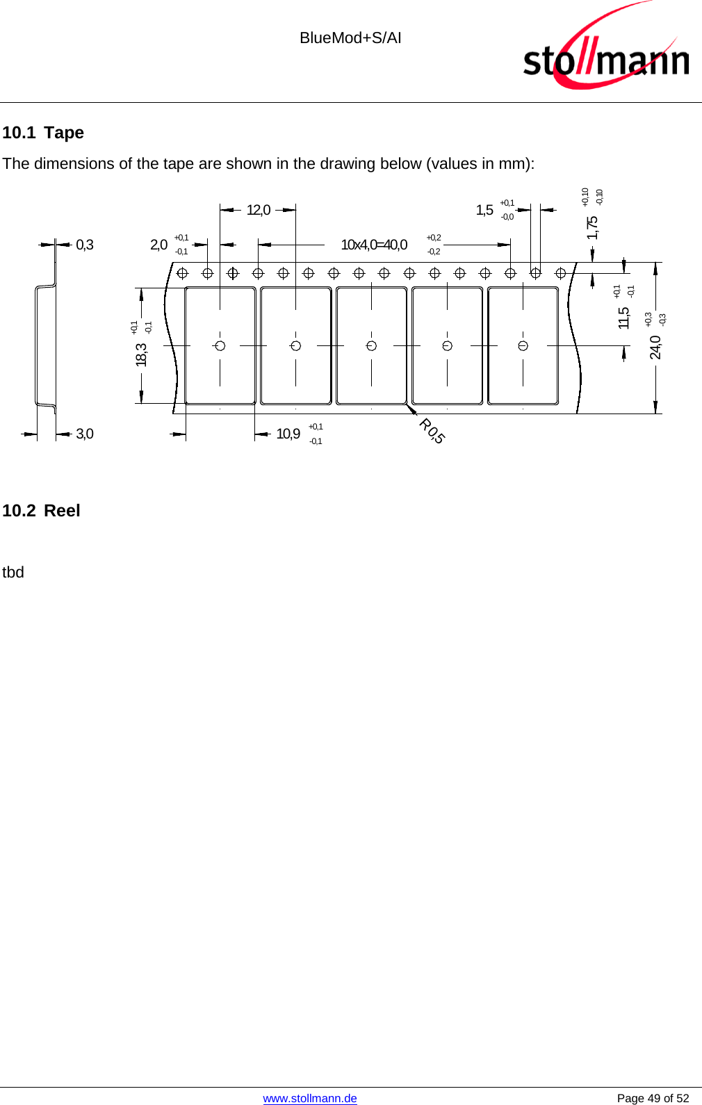  BlueMod+S/AI    www.stollmann.de    Page 49 of 52  10.1 Tape The dimensions of the tape are shown in the drawing below (values in mm): 2,0+0,1-0,110,9+0,1-0,118,3+0,1-0,1R 0,51,75+0,10-0,1024,0+0,3-0,310x4,0=40,0+0,2-0,21,5+0,1-0,012,011,5+0,1-0,10,33,0   10.2 Reel  tbd   