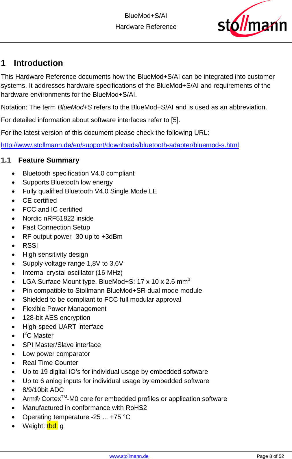  BlueMod+S/AI Hardware Reference   www.stollmann.de    Page 8 of 52  1  Introduction This Hardware Reference documents how the BlueMod+S/AI can be integrated into customer systems. It addresses hardware specifications of the BlueMod+S/AI and requirements of the hardware environments for the BlueMod+S/AI. Notation: The term BlueMod+S refers to the BlueMod+S/AI and is used as an abbreviation. For detailed information about software interfaces refer to [5]. For the latest version of this document please check the following URL:  http://www.stollmann.de/en/support/downloads/bluetooth-adapter/bluemod-s.html 1.1 Feature Summary • Bluetooth specification V4.0 compliant •  Supports Bluetooth low energy • Fully qualified Bluetooth V4.0 Single Mode LE • CE certified • FCC and IC certified • Nordic nRF51822 inside • Fast Connection Setup • RF output power -30 up to +3dBm • RSSI • High sensitivity design • Supply voltage range 1,8V to 3,6V • Internal crystal oscillator (16 MHz) • LGA Surface Mount type. BlueMod+S: 17 x 10 x 2.6 mm3 • Pin compatible to Stollmann BlueMod+SR dual mode module • Shielded to be compliant to FCC full modular approval • Flexible Power Management • 128-bit AES encryption • High-speed UART interface •  I2C Master • SPI Master/Slave interface • Low power comparator • Real Time Counter • Up to 19 digital IO’s for individual usage by embedded software • Up to 6 anlog inputs for individual usage by embedded software • 8/9/10bit ADC • Arm® CortexTM-M0 core for embedded profiles or application software • Manufactured in conformance with RoHS2 • Operating temperature -25 ... +75 °C • Weight: tbd. g  