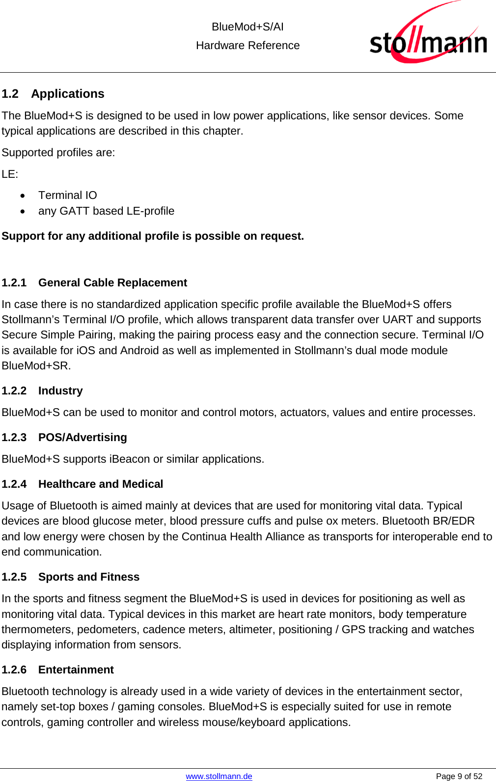  BlueMod+S/AI Hardware Reference   www.stollmann.de    Page 9 of 52  1.2 Applications The BlueMod+S is designed to be used in low power applications, like sensor devices. Some typical applications are described in this chapter. Supported profiles are: LE: • Terminal IO • any GATT based LE-profile Support for any additional profile is possible on request.  1.2.1 General Cable Replacement In case there is no standardized application specific profile available the BlueMod+S offers Stollmann’s Terminal I/O profile, which allows transparent data transfer over UART and supports Secure Simple Pairing, making the pairing process easy and the connection secure. Terminal I/O is available for iOS and Android as well as implemented in Stollmann’s dual mode module BlueMod+SR.   1.2.2 Industry BlueMod+S can be used to monitor and control motors, actuators, values and entire processes. 1.2.3 POS/Advertising BlueMod+S supports iBeacon or similar applications. 1.2.4 Healthcare and Medical Usage of Bluetooth is aimed mainly at devices that are used for monitoring vital data. Typical devices are blood glucose meter, blood pressure cuffs and pulse ox meters. Bluetooth BR/EDR and low energy were chosen by the Continua Health Alliance as transports for interoperable end to end communication.  1.2.5 Sports and Fitness In the sports and fitness segment the BlueMod+S is used in devices for positioning as well as monitoring vital data. Typical devices in this market are heart rate monitors, body temperature thermometers, pedometers, cadence meters, altimeter, positioning / GPS tracking and watches displaying information from sensors. 1.2.6 Entertainment Bluetooth technology is already used in a wide variety of devices in the entertainment sector, namely set-top boxes / gaming consoles. BlueMod+S is especially suited for use in remote controls, gaming controller and wireless mouse/keyboard applications.    