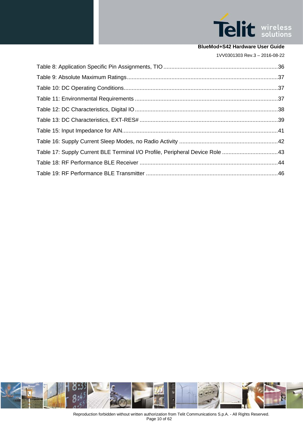    BlueMod+S42 Hardware User Guide 1VV0301303 Rev.3 – 2016-08-22  Reproduction forbidden without written authorization from Telit Communications S.p.A. - All Rights Reserved.  Page 10 of 62 Table 8: Application Specific Pin Assignments, TIO ........................................................................ 36 Table 9: Absolute Maximum Ratings ............................................................................................... 37 Table 10: DC Operating Conditions ................................................................................................. 37 Table 11: Environmental Requirements .......................................................................................... 37 Table 12: DC Characteristics, Digital IO .......................................................................................... 38 Table 13: DC Characteristics, EXT-RES# ....................................................................................... 39 Table 15: Input Impedance for AIN.................................................................................................. 41 Table 16: Supply Current Sleep Modes, no Radio Activity .............................................................. 42 Table 17: Supply Current BLE Terminal I/O Profile, Peripheral Device Role ................................... 43 Table 18: RF Performance BLE Receiver ....................................................................................... 44 Table 19: RF Performance BLE Transmitter ................................................................................... 46   