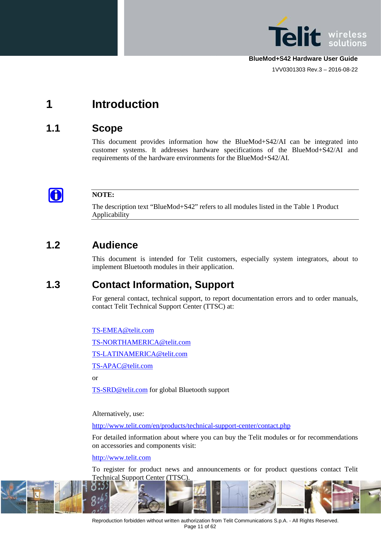    BlueMod+S42 Hardware User Guide 1VV0301303 Rev.3 – 2016-08-22  Reproduction forbidden without written authorization from Telit Communications S.p.A. - All Rights Reserved.  Page 11 of 62 1  Introduction 1.1  Scope This document provides information  how the BlueMod+S42/AI can be integrated into customer systems. It addresses hardware specifications of the BlueMod+S42/AI and requirements of the hardware environments for the BlueMod+S42/AI.    NOTE: The description text “BlueMod+S42” refers to all modules listed in the Table 1 Product Applicability  1.2  Audience This  document  is intended for Telit customers, especially system integrators, about to implement Bluetooth modules in their application. 1.3  Contact Information, Support For general contact, technical support, to report documentation errors and to order manuals, contact Telit Technical Support Center (TTSC) at:  TS-EMEA@telit.com TS-NORTHAMERICA@telit.com TS-LATINAMERICA@telit.com TS-APAC@telit.com or TS-SRD@telit.com for global Bluetooth support  Alternatively, use:  http://www.telit.com/en/products/technical-support-center/contact.php For detailed information about where you can buy the Telit modules or for recommendations on accessories and components visit:  http://www.telit.com To register for product news and announcements or for product questions contact Telit Technical Support Center (TTSC). 