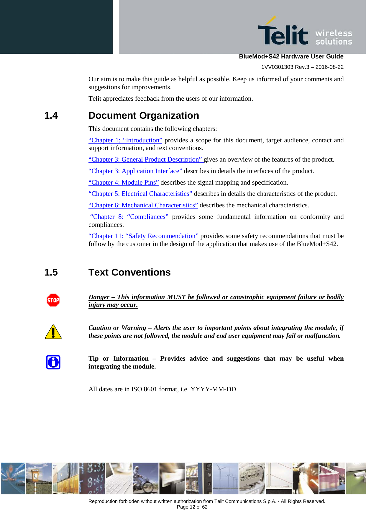    BlueMod+S42 Hardware User Guide 1VV0301303 Rev.3 – 2016-08-22  Reproduction forbidden without written authorization from Telit Communications S.p.A. - All Rights Reserved.  Page 12 of 62 Our aim is to make this guide as helpful as possible. Keep us informed of your comments and suggestions for improvements. Telit appreciates feedback from the users of our information. 1.4  Document Organization This document contains the following chapters: “Chapter 1: “Introduction” provides a scope for this document, target audience, contact and support information, and text conventions. “Chapter 3: General Product Description” gives an overview of the features of the product. “Chapter 3: Application Interface” describes in details the interfaces of the product. “Chapter 4: Module Pins” describes the signal mapping and specification. “Chapter 5: Electrical Characteristics” describes in details the characteristics of the product. “Chapter 6: Mechanical Characteristics” describes the mechanical characteristics.  “Chapter 8: “Compliances” provides  some fundamental information on conformity and compliances. “Chapter 11: “Safety Recommendation” provides some safety recommendations that must be follow by the customer in the design of the application that makes use of the BlueMod+S42.  1.5  Text Conventions  Danger – This information MUST be followed or catastrophic equipment failure or bodily injury may occur.  Caution or Warning – Alerts the user to important points about integrating the module, if these points are not followed, the module and end user equipment may fail or malfunction.  Tip or Information –  Provides advice and suggestions that may be useful when integrating the module.  All dates are in ISO 8601 format, i.e. YYYY-MM-DD.  