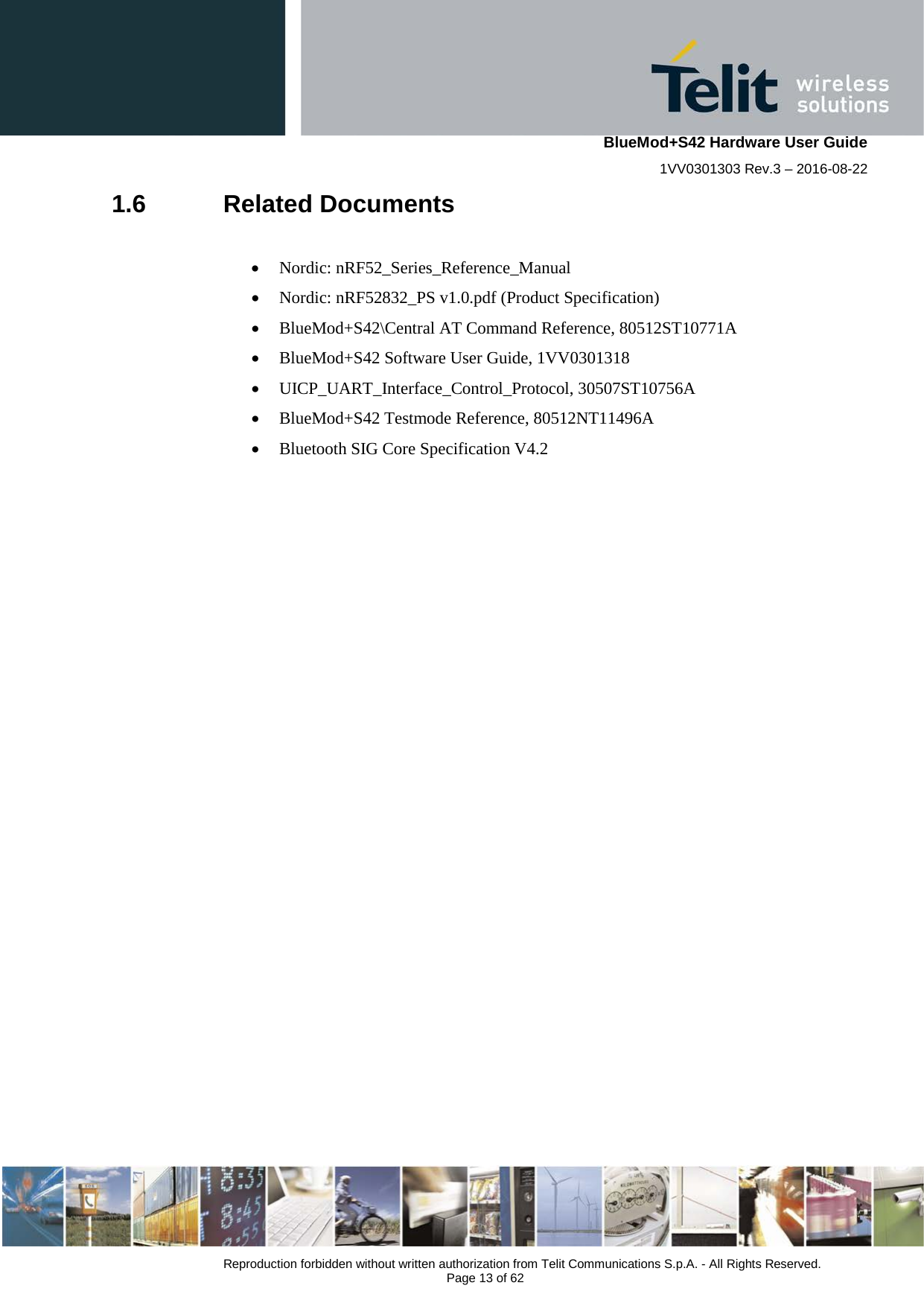    BlueMod+S42 Hardware User Guide 1VV0301303 Rev.3 – 2016-08-22  Reproduction forbidden without written authorization from Telit Communications S.p.A. - All Rights Reserved.  Page 13 of 62 1.6  Related Documents  • Nordic: nRF52_Series_Reference_Manual • Nordic: nRF52832_PS v1.0.pdf (Product Specification) • BlueMod+S42\Central AT Command Reference, 80512ST10771A • BlueMod+S42 Software User Guide, 1VV0301318 • UICP_UART_Interface_Control_Protocol, 30507ST10756A • BlueMod+S42 Testmode Reference, 80512NT11496A • Bluetooth SIG Core Specification V4.2      