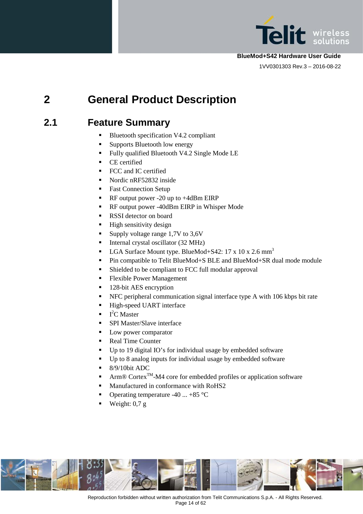    BlueMod+S42 Hardware User Guide 1VV0301303 Rev.3 – 2016-08-22  Reproduction forbidden without written authorization from Telit Communications S.p.A. - All Rights Reserved.  Page 14 of 62 2  General Product Description 2.1  Feature Summary  Bluetooth specification V4.2 compliant  Supports Bluetooth low energy  Fully qualified Bluetooth V4.2 Single Mode LE  CE certified  FCC and IC certified  Nordic nRF52832 inside  Fast Connection Setup  RF output power -20 up to +4dBm EIRP  RF output power -40dBm EIRP in Whisper Mode  RSSI detector on board  High sensitivity design  Supply voltage range 1,7V to 3,6V  Internal crystal oscillator (32 MHz)  LGA Surface Mount type. BlueMod+S42: 17 x 10 x 2.6 mm3  Pin compatible to Telit BlueMod+S BLE and BlueMod+SR dual mode module  Shielded to be compliant to FCC full modular approval  Flexible Power Management  128-bit AES encryption  NFC peripheral communication signal interface type A with 106 kbps bit rate  High-speed UART interface  I2C Master  SPI Master/Slave interface  Low power comparator  Real Time Counter  Up to 19 digital IO’s for individual usage by embedded software  Up to 8 analog inputs for individual usage by embedded software  8/9/10bit ADC  Arm® CortexTM-M4 core for embedded profiles or application software  Manufactured in conformance with RoHS2  Operating temperature -40 ... +85 °C  Weight: 0,7 g  