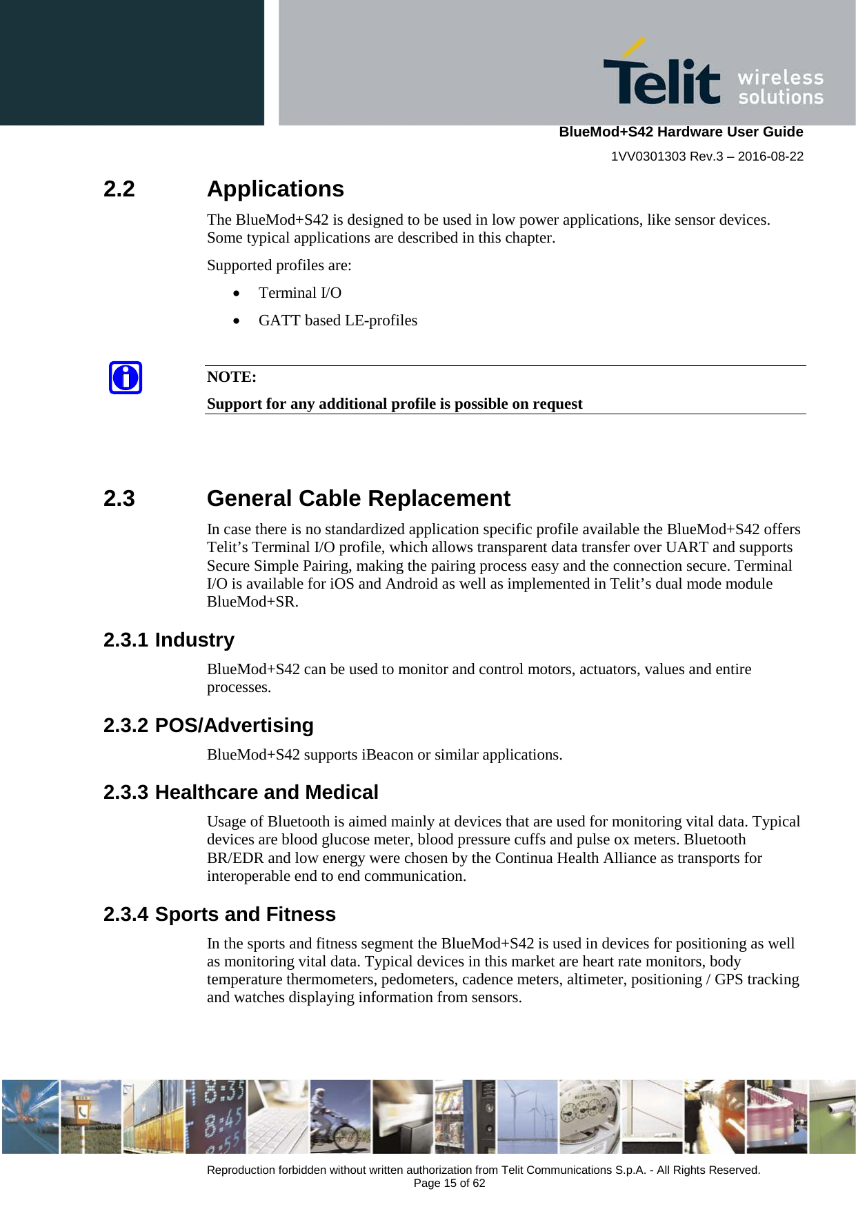    BlueMod+S42 Hardware User Guide 1VV0301303 Rev.3 – 2016-08-22  Reproduction forbidden without written authorization from Telit Communications S.p.A. - All Rights Reserved.  Page 15 of 62 2.2  Applications The BlueMod+S42 is designed to be used in low power applications, like sensor devices. Some typical applications are described in this chapter. Supported profiles are: • Terminal I/O • GATT based LE-profiles  NOTE: Support for any additional profile is possible on request   2.3  General Cable Replacement In case there is no standardized application specific profile available the BlueMod+S42 offers Telit’s Terminal I/O profile, which allows transparent data transfer over UART and supports Secure Simple Pairing, making the pairing process easy and the connection secure. Terminal I/O is available for iOS and Android as well as implemented in Telit’s dual mode module BlueMod+SR.   2.3.1 Industry BlueMod+S42 can be used to monitor and control motors, actuators, values and entire processes. 2.3.2 POS/Advertising BlueMod+S42 supports iBeacon or similar applications. 2.3.3 Healthcare and Medical Usage of Bluetooth is aimed mainly at devices that are used for monitoring vital data. Typical devices are blood glucose meter, blood pressure cuffs and pulse ox meters. Bluetooth BR/EDR and low energy were chosen by the Continua Health Alliance as transports for interoperable end to end communication.  2.3.4 Sports and Fitness In the sports and fitness segment the BlueMod+S42 is used in devices for positioning as well as monitoring vital data. Typical devices in this market are heart rate monitors, body temperature thermometers, pedometers, cadence meters, altimeter, positioning / GPS tracking and watches displaying information from sensors. 