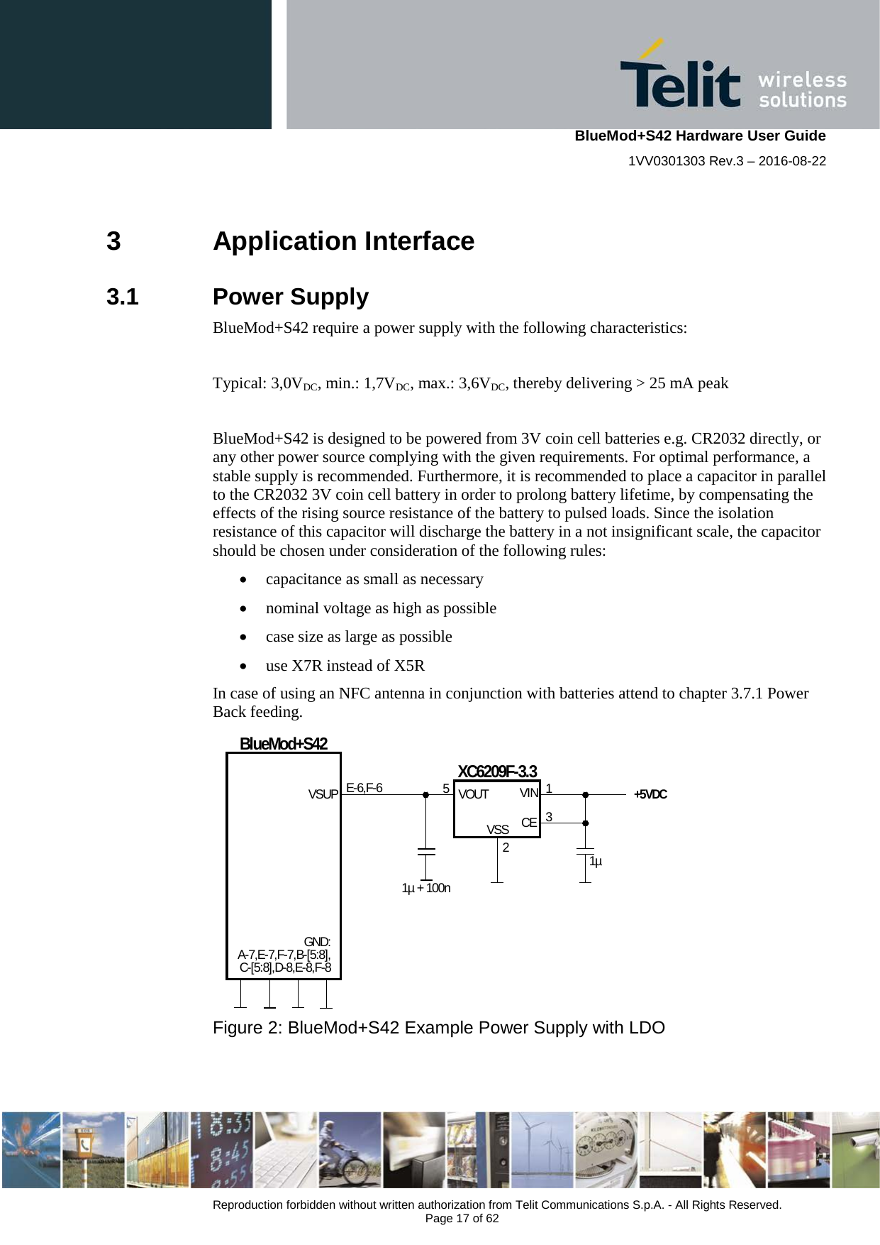    BlueMod+S42 Hardware User Guide 1VV0301303 Rev.3 – 2016-08-22  Reproduction forbidden without written authorization from Telit Communications S.p.A. - All Rights Reserved.  Page 17 of 62 3  Application Interface 3.1  Power Supply BlueMod+S42 require a power supply with the following characteristics:  Typical: 3,0VDC, min.: 1,7VDC, max.: 3,6VDC, thereby delivering &gt; 25 mA peak  BlueMod+S42 is designed to be powered from 3V coin cell batteries e.g. CR2032 directly, or any other power source complying with the given requirements. For optimal performance, a stable supply is recommended. Furthermore, it is recommended to place a capacitor in parallel to the CR2032 3V coin cell battery in order to prolong battery lifetime, by compensating the effects of the rising source resistance of the battery to pulsed loads. Since the isolation resistance of this capacitor will discharge the battery in a not insignificant scale, the capacitor should be chosen under consideration of the following rules: • capacitance as small as necessary • nominal voltage as high as possible • case size as large as possible • use X7R instead of X5R In case of using an NFC antenna in conjunction with batteries attend to chapter 3.7.1 Power Back feeding. BlueMod+S42XC6209F-3.3E-6,F-6VSUPGND:A-7,E-7,F-7,B-[5:8],C-[5:8],D-8,E-8,F-81µ + 100n1µVOUTVSSVINCE5 132+5VDC   Figure 2: BlueMod+S42 Example Power Supply with LDO 