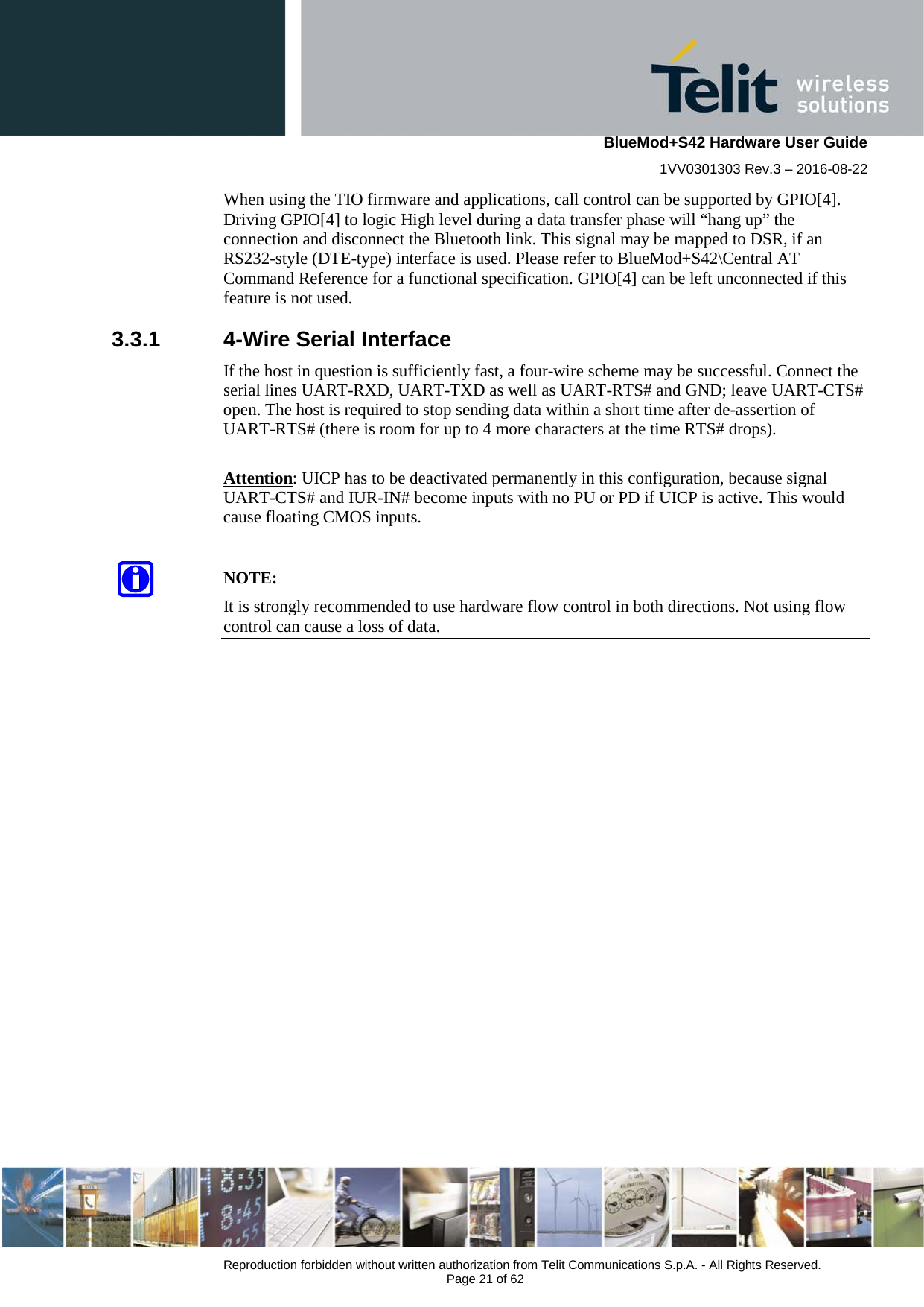    BlueMod+S42 Hardware User Guide 1VV0301303 Rev.3 – 2016-08-22  Reproduction forbidden without written authorization from Telit Communications S.p.A. - All Rights Reserved.  Page 21 of 62 When using the TIO firmware and applications, call control can be supported by GPIO[4]. Driving GPIO[4] to logic High level during a data transfer phase will “hang up” the connection and disconnect the Bluetooth link. This signal may be mapped to DSR, if an RS232-style (DTE-type) interface is used. Please refer to BlueMod+S42\Central AT Command Reference for a functional specification. GPIO[4] can be left unconnected if this feature is not used. 3.3.1  4-Wire Serial Interface If the host in question is sufficiently fast, a four-wire scheme may be successful. Connect the serial lines UART-RXD, UART-TXD as well as UART-RTS# and GND; leave UART-CTS# open. The host is required to stop sending data within a short time after de-assertion of UART-RTS# (there is room for up to 4 more characters at the time RTS# drops).   Attention: UICP has to be deactivated permanently in this configuration, because signal UART-CTS# and IUR-IN# become inputs with no PU or PD if UICP is active. This would cause floating CMOS inputs.  NOTE: It is strongly recommended to use hardware flow control in both directions. Not using flow control can cause a loss of data.   