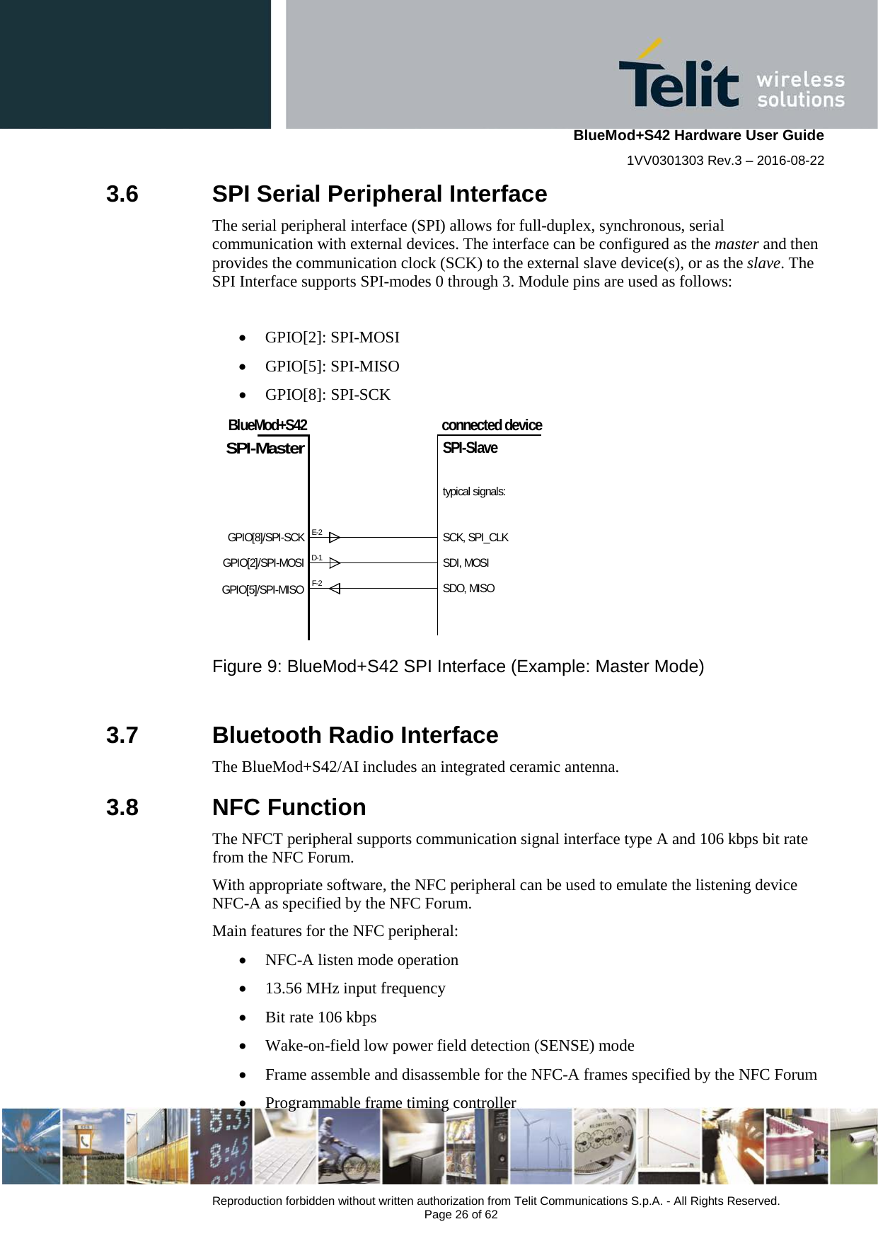    BlueMod+S42 Hardware User Guide 1VV0301303 Rev.3 – 2016-08-22  Reproduction forbidden without written authorization from Telit Communications S.p.A. - All Rights Reserved.  Page 26 of 62 3.6  SPI Serial Peripheral Interface The serial peripheral interface (SPI) allows for full-duplex, synchronous, serial communication with external devices. The interface can be configured as the master and then provides the communication clock (SCK) to the external slave device(s), or as the slave. The SPI Interface supports SPI-modes 0 through 3. Module pins are used as follows:  • GPIO[2]: SPI-MOSI • GPIO[5]: SPI-MISO • GPIO[8]: SPI-SCK GPIO[8]/SPI-SCKGPIO[2]/SPI-MOSIBlueMod+S42E-2SPI-Masterconnected deviceSPI-SlaveGPIO[5]/SPI-MISOD-1F-2SCK, SPI_CLKSDI, MOSISDO, MISOtypical signals:   Figure 9: BlueMod+S42 SPI Interface (Example: Master Mode)  3.7  Bluetooth Radio Interface The BlueMod+S42/AI includes an integrated ceramic antenna. 3.8  NFC Function The NFCT peripheral supports communication signal interface type A and 106 kbps bit rate from the NFC Forum. With appropriate software, the NFC peripheral can be used to emulate the listening device NFC-A as specified by the NFC Forum. Main features for the NFC peripheral: • NFC-A listen mode operation • 13.56 MHz input frequency • Bit rate 106 kbps • Wake-on-field low power field detection (SENSE) mode • Frame assemble and disassemble for the NFC-A frames specified by the NFC Forum • Programmable frame timing controller 