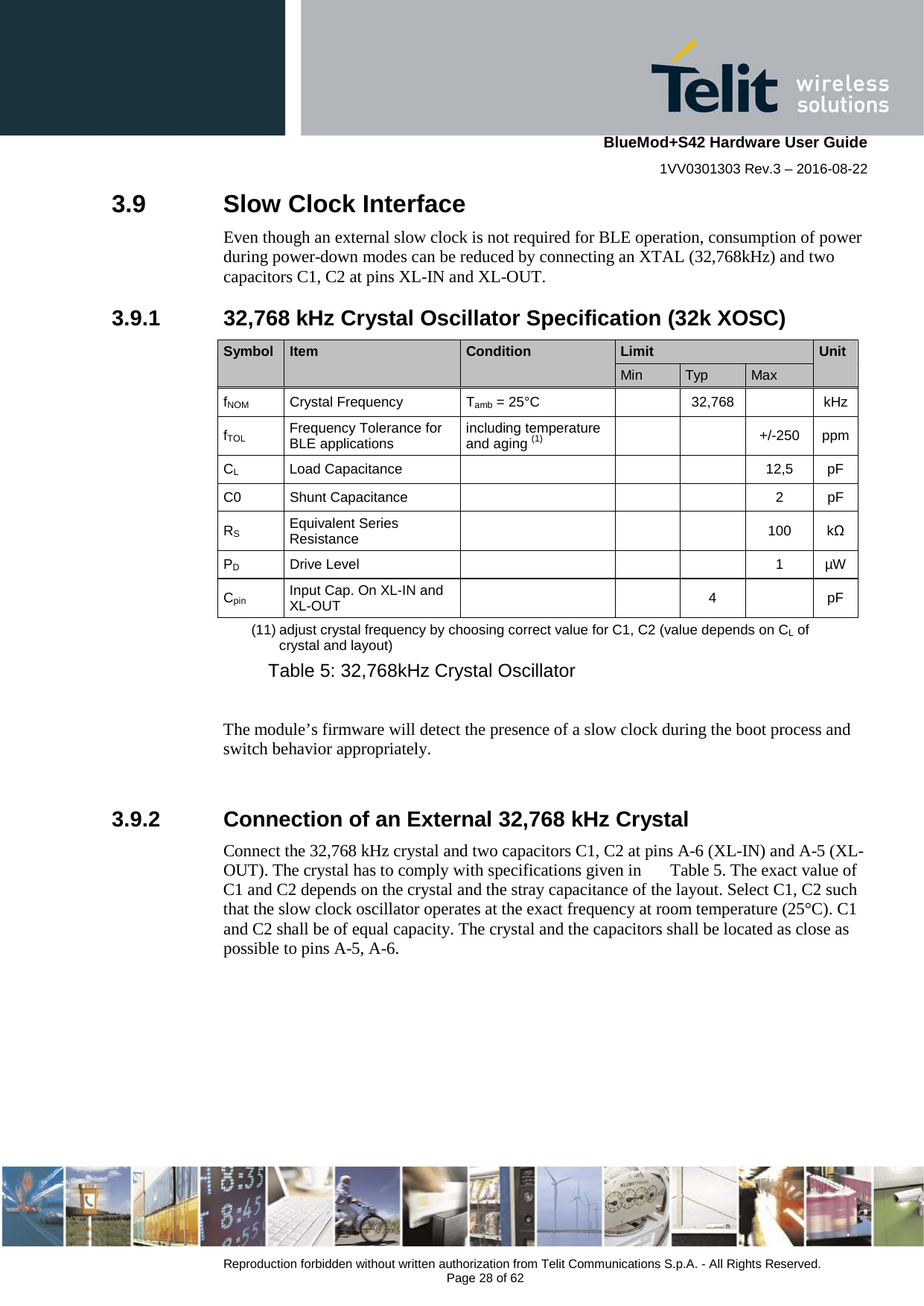    BlueMod+S42 Hardware User Guide 1VV0301303 Rev.3 – 2016-08-22  Reproduction forbidden without written authorization from Telit Communications S.p.A. - All Rights Reserved.  Page 28 of 62 3.9  Slow Clock Interface Even though an external slow clock is not required for BLE operation, consumption of power during power-down modes can be reduced by connecting an XTAL (32,768kHz) and two capacitors C1, C2 at pins XL-IN and XL-OUT. 3.9.1 32,768 kHz Crystal Oscillator Specification (32k XOSC) Symbol  Item  Condition Limit Unit       Min Typ Max   fNOM Crystal Frequency  Tamb = 25°C    32,768    kHz fTOL Frequency Tolerance for BLE applications including temperature and aging (1)     +/-250 ppm CL Load Capacitance        12,5 pF C0 Shunt Capacitance        2  pF RS Equivalent Series Resistance       100  kΩ PD Drive Level        1  µW Cpin Input Cap. On XL-IN and XL-OUT     4    pF (11) adjust crystal frequency by choosing correct value for C1, C2 (value depends on CL of crystal and layout)  Table 5: 32,768kHz Crystal Oscillator  The module’s firmware will detect the presence of a slow clock during the boot process and switch behavior appropriately.  3.9.2 Connection of an External 32,768 kHz Crystal Connect the 32,768 kHz crystal and two capacitors C1, C2 at pins A-6 (XL-IN) and A-5 (XL-OUT). The crystal has to comply with specifications given in  Table 5. The exact value of C1 and C2 depends on the crystal and the stray capacitance of the layout. Select C1, C2 such that the slow clock oscillator operates at the exact frequency at room temperature (25°C). C1 and C2 shall be of equal capacity. The crystal and the capacitors shall be located as close as possible to pins A-5, A-6. 