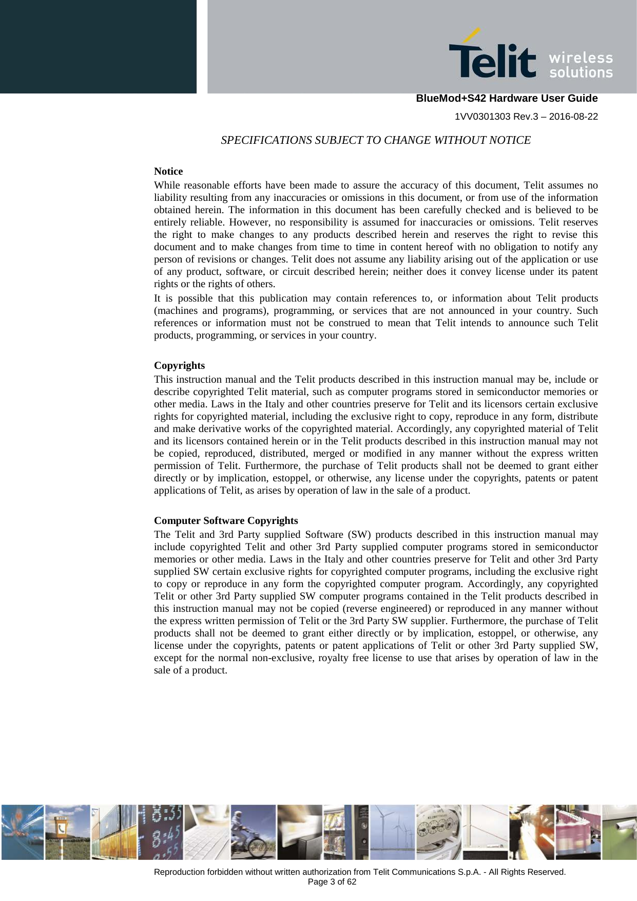    BlueMod+S42 Hardware User Guide 1VV0301303 Rev.3 – 2016-08-22  Reproduction forbidden without written authorization from Telit Communications S.p.A. - All Rights Reserved.  Page 3 of 62 SPECIFICATIONS SUBJECT TO CHANGE WITHOUT NOTICE Notice While reasonable efforts have been made to assure the accuracy of this document, Telit assumes no liability resulting from any inaccuracies or omissions in this document, or from use of the information obtained herein. The information in this document has been carefully checked and is believed to be entirely reliable. However, no responsibility is assumed for inaccuracies or omissions. Telit reserves the right to make changes to any products described herein and reserves the right to revise this document and to make changes from time to time in content hereof with no obligation to notify any person of revisions or changes. Telit does not assume any liability arising out of the application or use of any product, software, or circuit described herein; neither does it convey license under its patent rights or the rights of others. It is possible that this publication may contain references to, or information about Telit products (machines and programs), programming, or services that are not announced in your country. Such references or information must not be construed to mean that Telit intends to announce such Telit products, programming, or services in your country. Copyrights This instruction manual and the Telit products described in this instruction manual may be, include or describe copyrighted Telit material, such as computer programs stored in semiconductor memories or other media. Laws in the Italy and other countries preserve for Telit and its licensors certain exclusive rights for copyrighted material, including the exclusive right to copy, reproduce in any form, distribute and make derivative works of the copyrighted material. Accordingly, any copyrighted material of Telit and its licensors contained herein or in the Telit products described in this instruction manual may not be copied, reproduced, distributed, merged or modified in any manner without the express written permission of Telit. Furthermore, the purchase of Telit products shall not be deemed to grant either directly or by implication, estoppel, or otherwise, any license under the copyrights, patents or patent applications of Telit, as arises by operation of law in the sale of a product. Computer Software Copyrights The Telit and 3rd Party supplied Software (SW) products described in this instruction manual may include copyrighted Telit and other 3rd Party supplied computer programs stored in semiconductor memories or other media. Laws in the Italy and other countries preserve for Telit and other 3rd Party supplied SW certain exclusive rights for copyrighted computer programs, including the exclusive right to copy or reproduce in any form the copyrighted computer program. Accordingly, any copyrighted Telit or other 3rd Party supplied SW computer programs contained in the Telit products described in this instruction manual may not be copied (reverse engineered) or reproduced in any manner without the express written permission of Telit or the 3rd Party SW supplier. Furthermore, the purchase of Telit products shall not be deemed to grant either directly or by implication, estoppel, or otherwise, any license under the copyrights, patents or patent applications of Telit or other 3rd Party supplied SW, except for the normal non-exclusive, royalty free license to use that arises by operation of law in the sale of a product.    