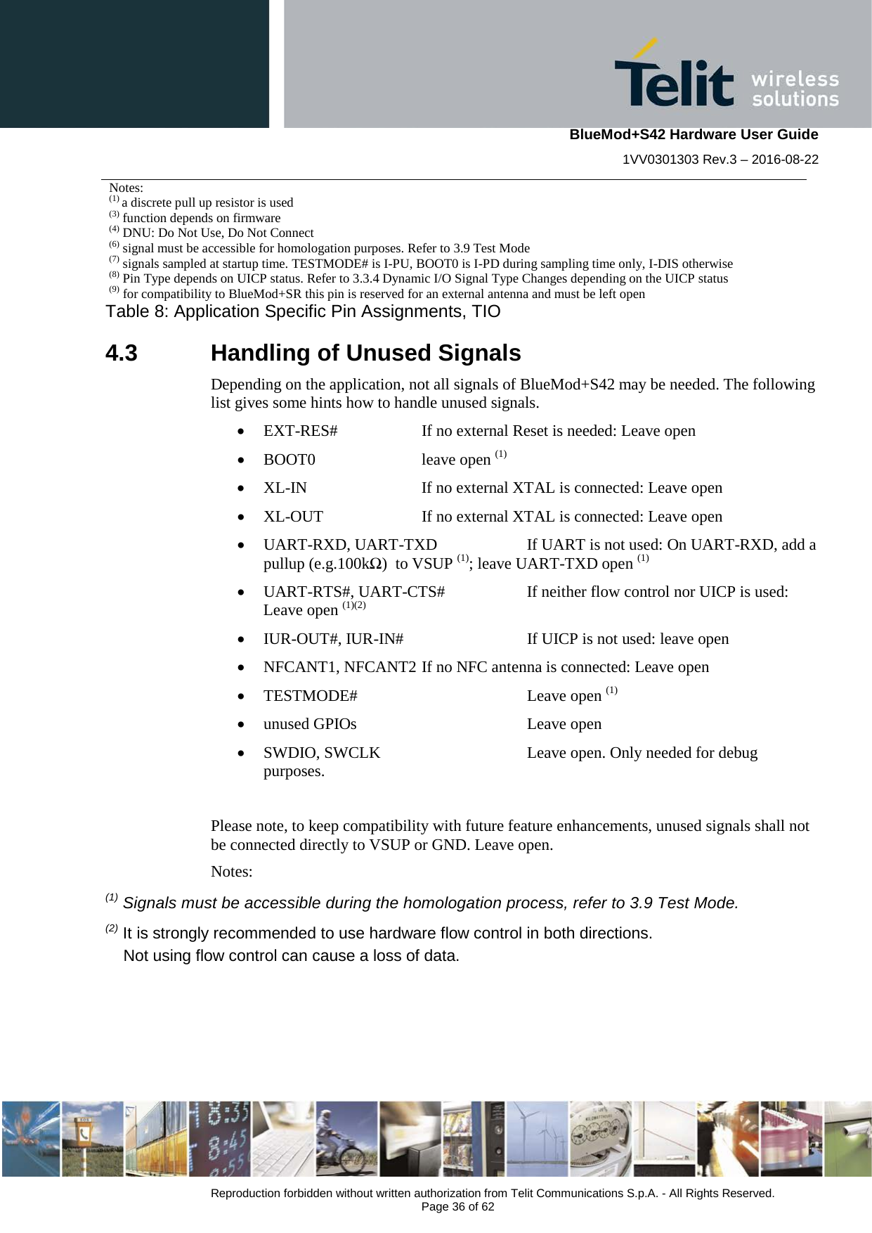    BlueMod+S42 Hardware User Guide 1VV0301303 Rev.3 – 2016-08-22  Reproduction forbidden without written authorization from Telit Communications S.p.A. - All Rights Reserved.  Page 36 of 62 Notes: (1) a discrete pull up resistor is used (3) function depends on firmware (4) DNU: Do Not Use, Do Not Connect (6) signal must be accessible for homologation purposes. Refer to 3.9 Test Mode (7) signals sampled at startup time. TESTMODE# is I-PU, BOOT0 is I-PD during sampling time only, I-DIS otherwise (8) Pin Type depends on UICP status. Refer to 3.3.4 Dynamic I/O Signal Type Changes depending on the UICP status (9) for compatibility to BlueMod+SR this pin is reserved for an external antenna and must be left open Table 8: Application Specific Pin Assignments, TIO 4.3  Handling of Unused Signals Depending on the application, not all signals of BlueMod+S42 may be needed. The following list gives some hints how to handle unused signals. • EXT-RES# If no external Reset is needed: Leave open • BOOT0   leave open (1) • XL-IN    If no external XTAL is connected: Leave open • XL-OUT If no external XTAL is connected: Leave open • UART-RXD, UART-TXD If UART is not used: On UART-RXD, add a pullup (e.g.100kΩ)  to VSUP (1); leave UART-TXD open (1)  • UART-RTS#, UART-CTS# If neither flow control nor UICP is used: Leave open (1)(2) • IUR-OUT#, IUR-IN#    If UICP is not used: leave open • NFCANT1, NFCANT2 If no NFC antenna is connected: Leave open • TESTMODE#    Leave open (1) • unused GPIOs    Leave open • SWDIO, SWCLK    Leave open. Only needed for debug purposes.  Please note, to keep compatibility with future feature enhancements, unused signals shall not be connected directly to VSUP or GND. Leave open. Notes: (1) Signals must be accessible during the homologation process, refer to 3.9 Test Mode.  (2) It is strongly recommended to use hardware flow control in both directions.      Not using flow control can cause a loss of data.   