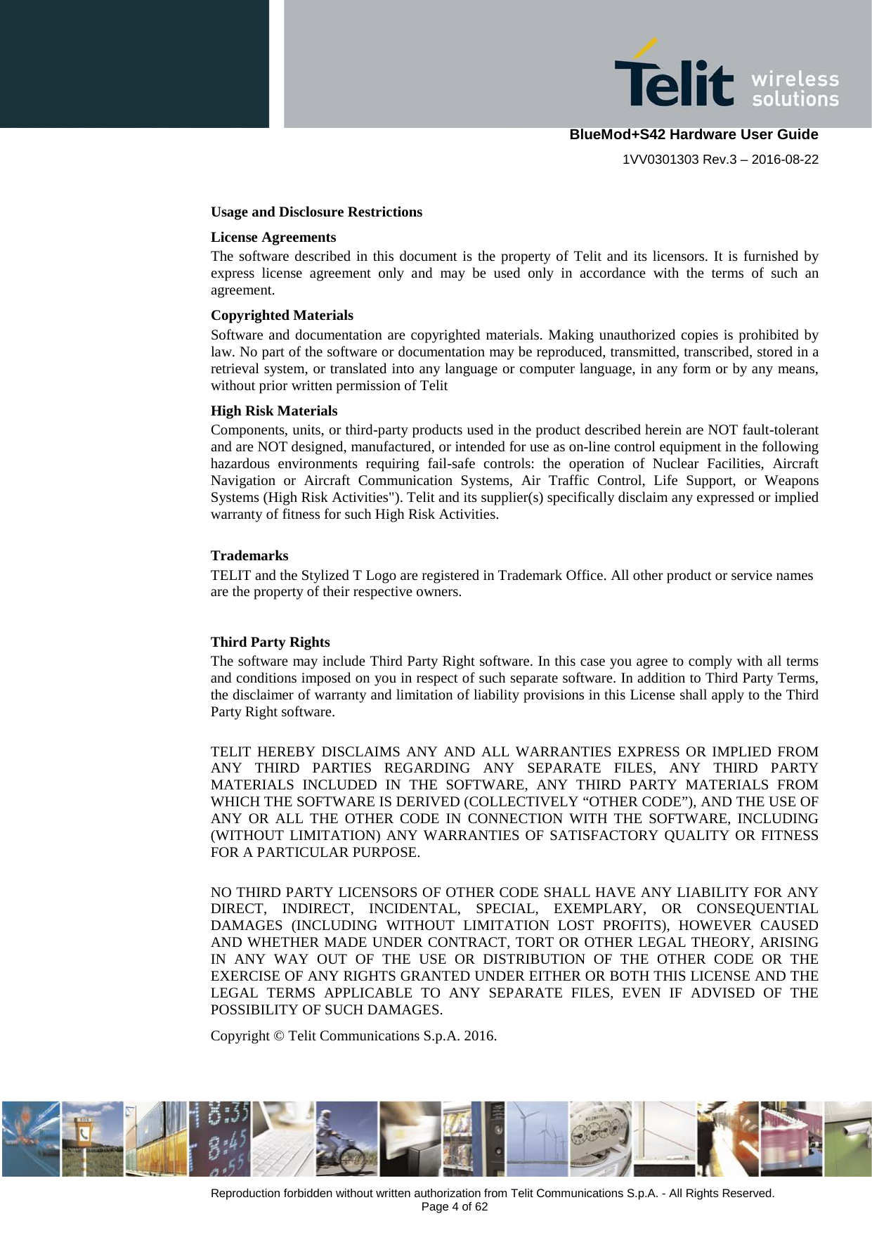    BlueMod+S42 Hardware User Guide 1VV0301303 Rev.3 – 2016-08-22  Reproduction forbidden without written authorization from Telit Communications S.p.A. - All Rights Reserved.  Page 4 of 62 Usage and Disclosure Restrictions License Agreements The software described in this document is the property of Telit and its licensors. It is furnished by express license agreement only and may be used only in accordance with the terms of such an agreement. Copyrighted Materials Software and documentation are copyrighted materials. Making unauthorized copies is prohibited by law. No part of the software or documentation may be reproduced, transmitted, transcribed, stored in a retrieval system, or translated into any language or computer language, in any form or by any means, without prior written permission of Telit High Risk Materials Components, units, or third-party products used in the product described herein are NOT fault-tolerant and are NOT designed, manufactured, or intended for use as on-line control equipment in the following hazardous environments requiring fail-safe controls: the operation of Nuclear Facilities, Aircraft Navigation or Aircraft Communication Systems, Air Traffic Control, Life Support, or Weapons Systems (High Risk Activities&quot;). Telit and its supplier(s) specifically disclaim any expressed or implied warranty of fitness for such High Risk Activities. Trademarks TELIT and the Stylized T Logo are registered in Trademark Office. All other product or service names are the property of their respective owners.   Third Party Rights The software may include Third Party Right software. In this case you agree to comply with all terms and conditions imposed on you in respect of such separate software. In addition to Third Party Terms, the disclaimer of warranty and limitation of liability provisions in this License shall apply to the Third Party Right software.  TELIT HEREBY DISCLAIMS ANY AND ALL WARRANTIES EXPRESS OR IMPLIED FROM ANY THIRD PARTIES REGARDING ANY SEPARATE FILES, ANY THIRD PARTY MATERIALS INCLUDED IN THE SOFTWARE, ANY THIRD PARTY MATERIALS FROM WHICH THE SOFTWARE IS DERIVED (COLLECTIVELY “OTHER CODE”), AND THE USE OF ANY OR ALL THE OTHER CODE IN CONNECTION WITH THE SOFTWARE, INCLUDING (WITHOUT LIMITATION) ANY WARRANTIES OF SATISFACTORY QUALITY OR FITNESS FOR A PARTICULAR PURPOSE.  NO THIRD PARTY LICENSORS OF OTHER CODE SHALL HAVE ANY LIABILITY FOR ANY DIRECT, INDIRECT, INCIDENTAL, SPECIAL, EXEMPLARY, OR CONSEQUENTIAL DAMAGES (INCLUDING WITHOUT LIMITATION LOST PROFITS), HOWEVER CAUSED AND WHETHER MADE UNDER CONTRACT, TORT OR OTHER LEGAL THEORY, ARISING IN ANY WAY OUT OF THE USE OR DISTRIBUTION OF THE OTHER CODE OR THE EXERCISE OF ANY RIGHTS GRANTED UNDER EITHER OR BOTH THIS LICENSE AND THE LEGAL TERMS APPLICABLE TO ANY SEPARATE FILES, EVEN IF ADVISED OF THE POSSIBILITY OF SUCH DAMAGES. Copyright © Telit Communications S.p.A. 2016.    