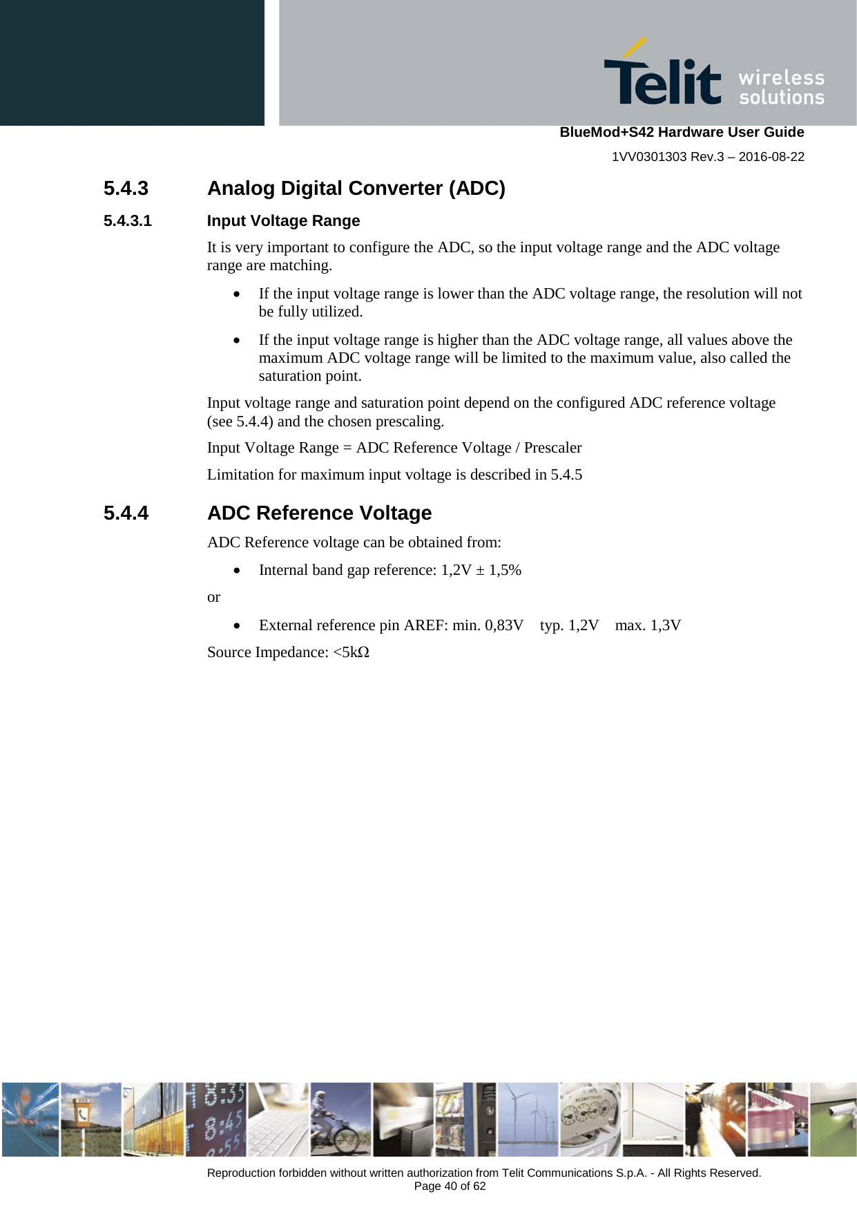    BlueMod+S42 Hardware User Guide 1VV0301303 Rev.3 – 2016-08-22  Reproduction forbidden without written authorization from Telit Communications S.p.A. - All Rights Reserved.  Page 40 of 62 5.4.3 Analog Digital Converter (ADC) 5.4.3.1 Input Voltage Range It is very important to configure the ADC, so the input voltage range and the ADC voltage range are matching.  • If the input voltage range is lower than the ADC voltage range, the resolution will not be fully utilized. • If the input voltage range is higher than the ADC voltage range, all values above the maximum ADC voltage range will be limited to the maximum value, also called the saturation point. Input voltage range and saturation point depend on the configured ADC reference voltage (see 5.4.4) and the chosen prescaling. Input Voltage Range = ADC Reference Voltage / Prescaler Limitation for maximum input voltage is described in 5.4.5 5.4.4 ADC Reference Voltage ADC Reference voltage can be obtained from: • Internal band gap reference: 1,2V ± 1,5% or • External reference pin AREF: min. 0,83V    typ. 1,2V    max. 1,3V Source Impedance: &lt;5kΩ 