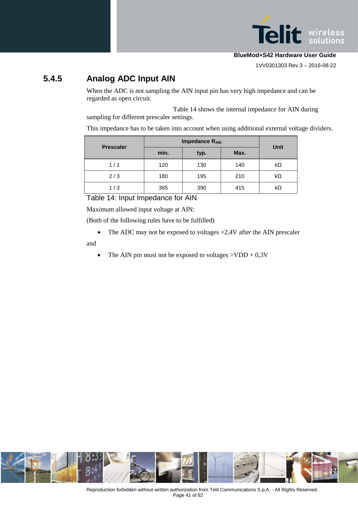    BlueMod+S42 Hardware User Guide 1VV0301303 Rev.3 – 2016-08-22  Reproduction forbidden without written authorization from Telit Communications S.p.A. - All Rights Reserved.  Page 41 of 62 5.4.5 Analog ADC Input AIN When the ADC is not sampling the AIN input pin has very high impedance and can be regarded as open circuit.   Table 14 shows the internal impedance for AIN during sampling for different prescaler settings. This impedance has to be taken into account when using additional external voltage dividers. Prescaler Impedance RAIN Unit min. typ. Max. 1 / 1 120 130 140  kΩ 2 / 3 180 195 210  kΩ 1 / 3 365 390 415  kΩ   Table 14: Input Impedance for AIN Maximum allowed input voltage at AIN: (Both of the following rules have to be fulfilled) • The ADC may not be exposed to voltages &gt;2,4V after the AIN prescaler and • The AIN pin must not be exposed to voltages &gt;VDD + 0,3V    