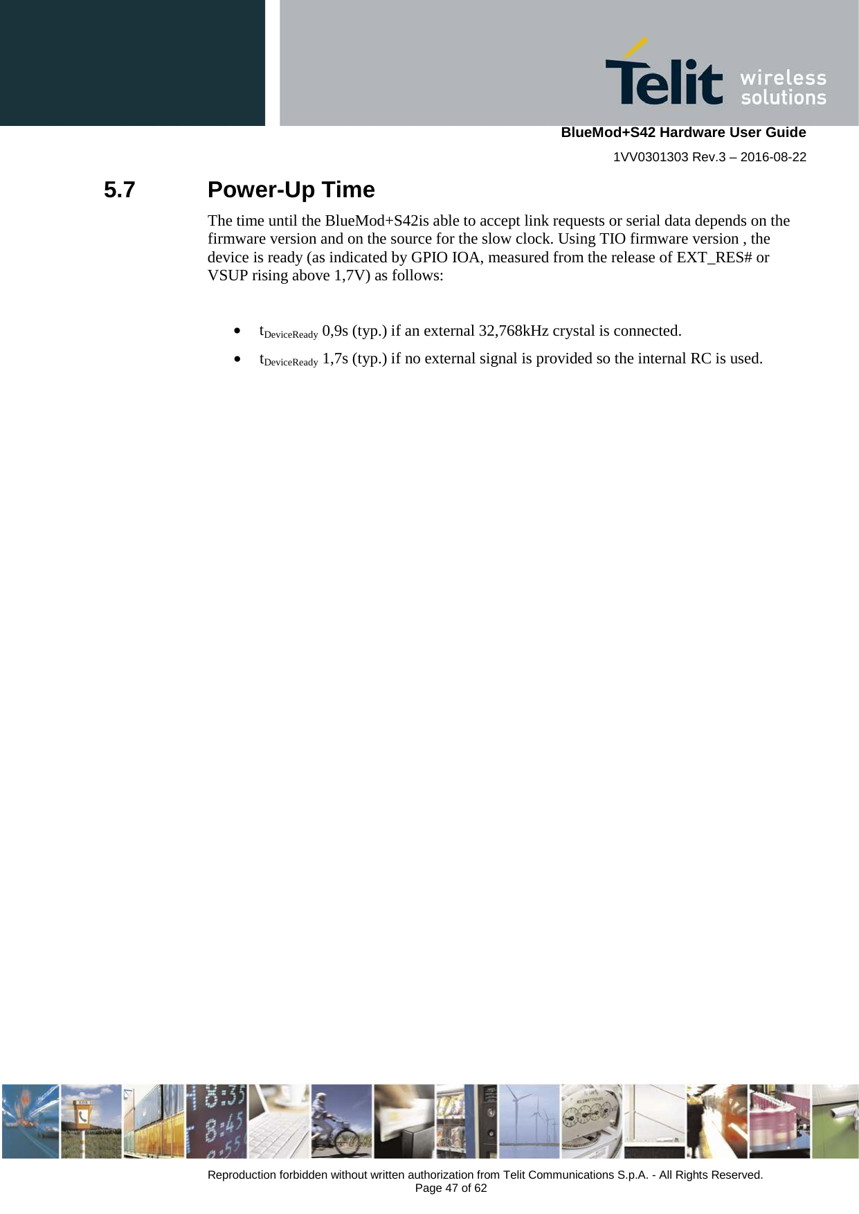    BlueMod+S42 Hardware User Guide 1VV0301303 Rev.3 – 2016-08-22  Reproduction forbidden without written authorization from Telit Communications S.p.A. - All Rights Reserved.  Page 47 of 62 5.7  Power-Up Time The time until the BlueMod+S42is able to accept link requests or serial data depends on the firmware version and on the source for the slow clock. Using TIO firmware version , the device is ready (as indicated by GPIO IOA, measured from the release of EXT_RES# or VSUP rising above 1,7V) as follows:  • tDeviceReady 0,9s (typ.) if an external 32,768kHz crystal is connected. • tDeviceReady 1,7s (typ.) if no external signal is provided so the internal RC is used.    