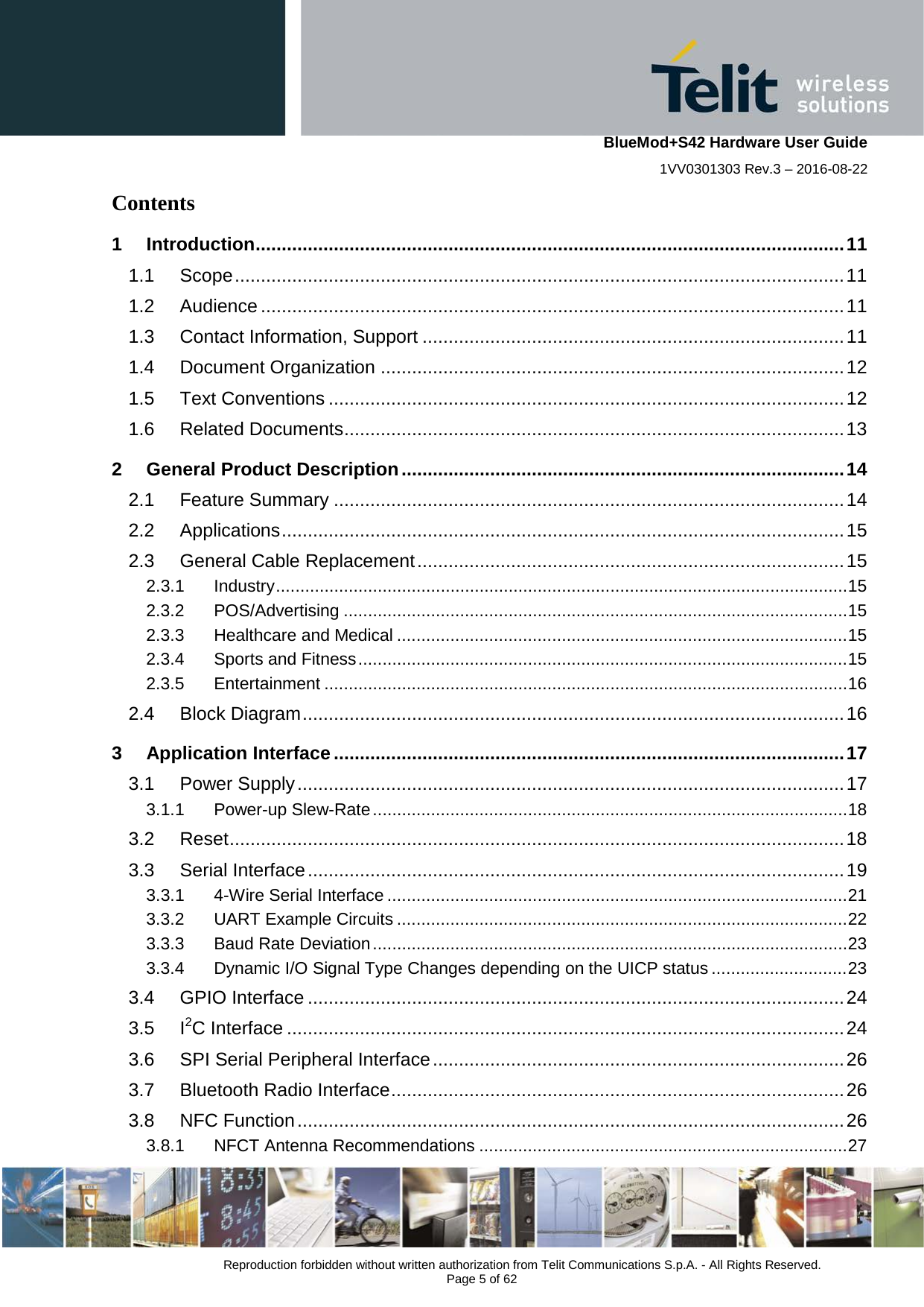    BlueMod+S42 Hardware User Guide 1VV0301303 Rev.3 – 2016-08-22  Reproduction forbidden without written authorization from Telit Communications S.p.A. - All Rights Reserved.  Page 5 of 62 Contents 1 Introduction ................................................................................................................. 11 1.1 Scope ..................................................................................................................... 11 1.2 Audience ................................................................................................................ 11 1.3 Contact Information, Support ................................................................................. 11 1.4 Document Organization ......................................................................................... 12 1.5 Text Conventions ................................................................................................... 12 1.6 Related Documents ................................................................................................ 13 2 General Product Description ..................................................................................... 14 2.1 Feature Summary .................................................................................................. 14 2.2 Applications ............................................................................................................ 15 2.3 General Cable Replacement .................................................................................. 15 2.3.1 Industry ...................................................................................................................... 15 2.3.2 POS/Advertising ........................................................................................................ 15 2.3.3 Healthcare and Medical ............................................................................................. 15 2.3.4 Sports and Fitness ..................................................................................................... 15 2.3.5 Entertainment ............................................................................................................ 16 2.4 Block Diagram ........................................................................................................ 16 3 Application Interface .................................................................................................. 17 3.1 Power Supply ......................................................................................................... 17 3.1.1 Power-up Slew-Rate .................................................................................................. 18 3.2 Reset ...................................................................................................................... 18 3.3 Serial Interface ....................................................................................................... 19 3.3.1 4-Wire Serial Interface ............................................................................................... 21 3.3.2 UART Example Circuits ............................................................................................. 22 3.3.3 Baud Rate Deviation .................................................................................................. 23 3.3.4 Dynamic I/O Signal Type Changes depending on the UICP status ............................ 23 3.4 GPIO Interface ....................................................................................................... 24 3.5 I2C Interface ........................................................................................................... 24 3.6 SPI Serial Peripheral Interface ............................................................................... 26 3.7 Bluetooth Radio Interface ....................................................................................... 26 3.8 NFC Function ......................................................................................................... 26 3.8.1 NFCT Antenna Recommendations ............................................................................ 27 