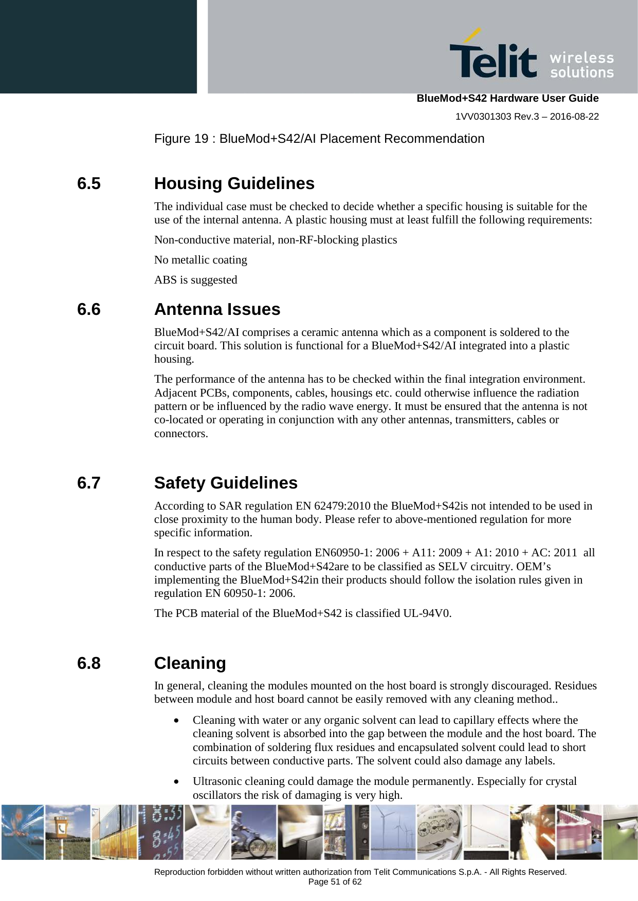    BlueMod+S42 Hardware User Guide 1VV0301303 Rev.3 – 2016-08-22  Reproduction forbidden without written authorization from Telit Communications S.p.A. - All Rights Reserved.  Page 51 of 62   Figure 19 : BlueMod+S42/AI Placement Recommendation  6.5  Housing Guidelines The individual case must be checked to decide whether a specific housing is suitable for the use of the internal antenna. A plastic housing must at least fulfill the following requirements: Non-conductive material, non-RF-blocking plastics No metallic coating ABS is suggested 6.6  Antenna Issues BlueMod+S42/AI comprises a ceramic antenna which as a component is soldered to the circuit board. This solution is functional for a BlueMod+S42/AI integrated into a plastic housing. The performance of the antenna has to be checked within the final integration environment. Adjacent PCBs, components, cables, housings etc. could otherwise influence the radiation pattern or be influenced by the radio wave energy. It must be ensured that the antenna is not co-located or operating in conjunction with any other antennas, transmitters, cables or connectors.  6.7  Safety Guidelines According to SAR regulation EN 62479:2010 the BlueMod+S42is not intended to be used in close proximity to the human body. Please refer to above-mentioned regulation for more specific information. In respect to the safety regulation EN60950-1: 2006 + A11: 2009 + A1: 2010 + AC: 2011  all conductive parts of the BlueMod+S42are to be classified as SELV circuitry. OEM’s implementing the BlueMod+S42in their products should follow the isolation rules given in regulation EN 60950-1: 2006.  The PCB material of the BlueMod+S42 is classified UL-94V0.  6.8  Cleaning In general, cleaning the modules mounted on the host board is strongly discouraged. Residues between module and host board cannot be easily removed with any cleaning method.. • Cleaning with water or any organic solvent can lead to capillary effects where the cleaning solvent is absorbed into the gap between the module and the host board. The combination of soldering flux residues and encapsulated solvent could lead to short circuits between conductive parts. The solvent could also damage any labels. • Ultrasonic cleaning could damage the module permanently. Especially for crystal oscillators the risk of damaging is very high.  