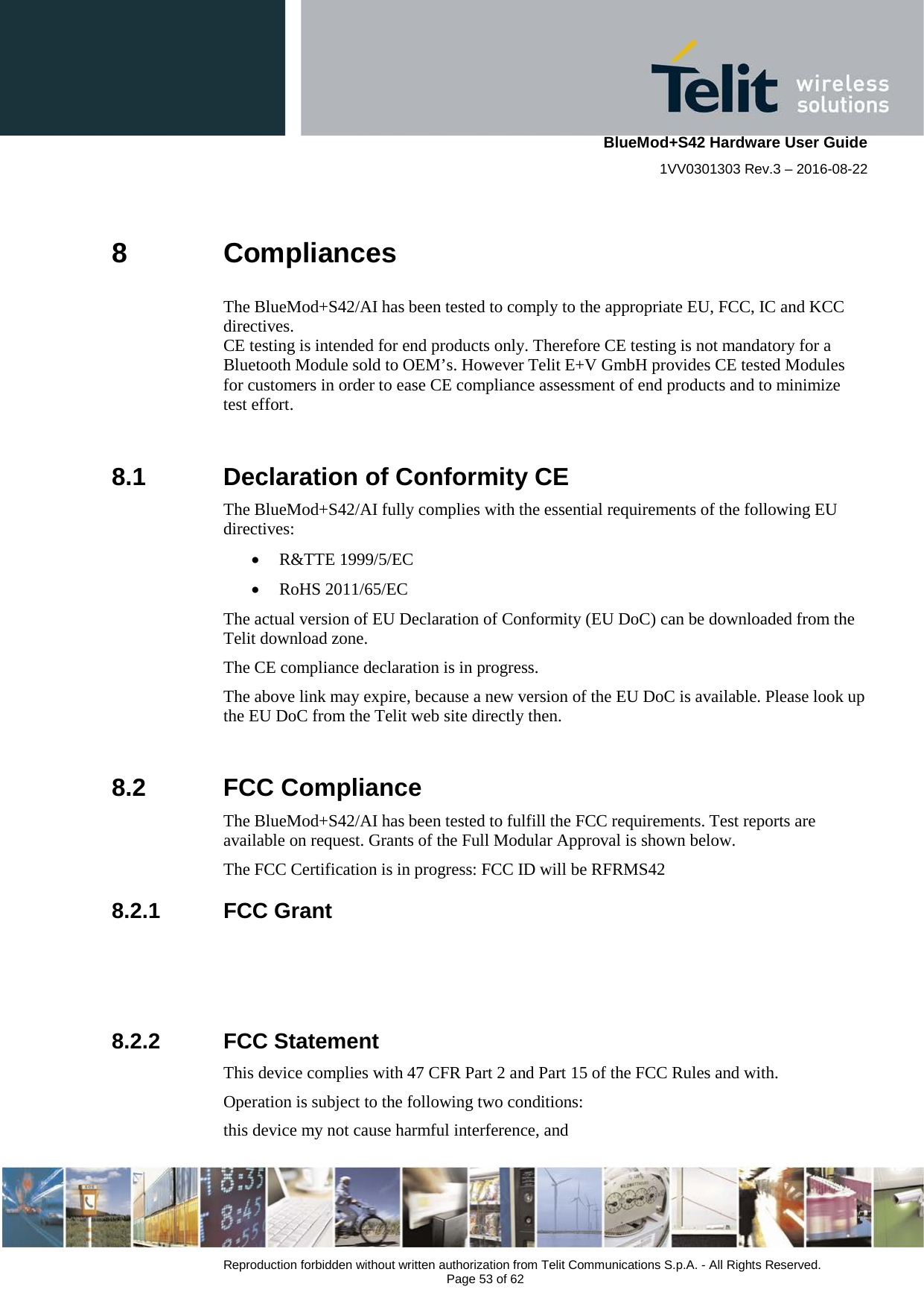    BlueMod+S42 Hardware User Guide 1VV0301303 Rev.3 – 2016-08-22  Reproduction forbidden without written authorization from Telit Communications S.p.A. - All Rights Reserved.  Page 53 of 62 8  Compliances The BlueMod+S42/AI has been tested to comply to the appropriate EU, FCC, IC and KCC directives.  CE testing is intended for end products only. Therefore CE testing is not mandatory for a Bluetooth Module sold to OEM’s. However Telit E+V GmbH provides CE tested Modules for customers in order to ease CE compliance assessment of end products and to minimize test effort.  8.1  Declaration of Conformity CE The BlueMod+S42/AI fully complies with the essential requirements of the following EU directives: • R&amp;TTE 1999/5/EC • RoHS 2011/65/EC The actual version of EU Declaration of Conformity (EU DoC) can be downloaded from the Telit download zone.  The CE compliance declaration is in progress. The above link may expire, because a new version of the EU DoC is available. Please look up the EU DoC from the Telit web site directly then.  8.2  FCC Compliance The BlueMod+S42/AI has been tested to fulfill the FCC requirements. Test reports are available on request. Grants of the Full Modular Approval is shown below. The FCC Certification is in progress: FCC ID will be RFRMS42 8.2.1 FCC Grant    8.2.2 FCC Statement This device complies with 47 CFR Part 2 and Part 15 of the FCC Rules and with. Operation is subject to the following two conditions: this device my not cause harmful interference, and  