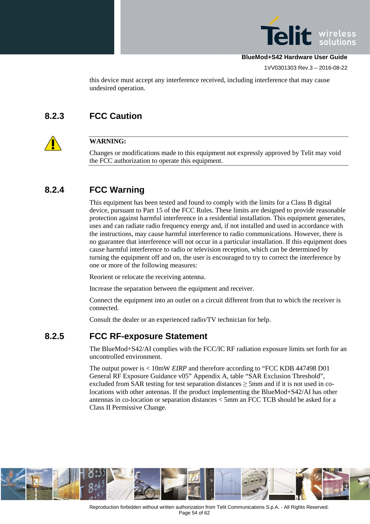    BlueMod+S42 Hardware User Guide 1VV0301303 Rev.3 – 2016-08-22  Reproduction forbidden without written authorization from Telit Communications S.p.A. - All Rights Reserved.  Page 54 of 62 this device must accept any interference received, including interference that may cause undesired operation.  8.2.3 FCC Caution  WARNING: Changes or modifications made to this equipment not expressly approved by Telit may void the FCC authorization to operate this equipment.  8.2.4 FCC Warning This equipment has been tested and found to comply with the limits for a Class B digital device, pursuant to Part 15 of the FCC Rules. These limits are designed to provide reasonable protection against harmful interference in a residential installation. This equipment generates, uses and can radiate radio frequency energy and, if not installed and used in accordance with the instructions, may cause harmful interference to radio communications. However, there is no guarantee that interference will not occur in a particular installation. If this equipment does cause harmful interference to radio or television reception, which can be determined by turning the equipment off and on, the user is encouraged to try to correct the interference by one or more of the following measures: Reorient or relocate the receiving antenna. Increase the separation between the equipment and receiver. Connect the equipment into an outlet on a circuit different from that to which the receiver is connected. Consult the dealer or an experienced radio/TV technician for help. 8.2.5 FCC RF-exposure Statement The BlueMod+S42/AI complies with the FCC/IC RF radiation exposure limits set forth for an uncontrolled environment.  The output power is &lt; 10mW EIRP and therefore according to “FCC KDB 447498 D01 General RF Exposure Guidance v05” Appendix A, table “SAR Exclusion Threshold”, excluded from SAR testing for test separation distances ≥ 5mm and if it is not used in co-locations with other antennas. If the product implementing the BlueMod+S42/AI has other antennas in co-location or separation distances &lt; 5mm an FCC TCB should be asked for a Class II Permissive Change.  