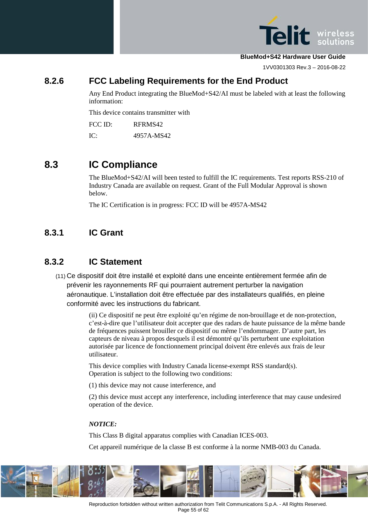    BlueMod+S42 Hardware User Guide 1VV0301303 Rev.3 – 2016-08-22  Reproduction forbidden without written authorization from Telit Communications S.p.A. - All Rights Reserved.  Page 55 of 62 8.2.6 FCC Labeling Requirements for the End Product Any End Product integrating the BlueMod+S42/AI must be labeled with at least the following information: This device contains transmitter with  FCC ID:  RFRMS42 IC:   4957A-MS42    8.3  IC Compliance The BlueMod+S42/AI will been tested to fulfill the IC requirements. Test reports RSS-210 of Industry Canada are available on request. Grant of the Full Modular Approval is shown below. The IC Certification is in progress: FCC ID will be 4957A-MS42  8.3.1 IC Grant  8.3.2 IC Statement (11) Ce dispositif doit être installé et exploité dans une enceinte entièrement fermée afin de prévenir les rayonnements RF qui pourraient autrement perturber la navigation aéronautique. L’installation doit être effectuée par des installateurs qualifiés, en pleine conformité avec les instructions du fabricant.  (ii) Ce dispositif ne peut être exploité qu’en régime de non-brouillage et de non-protection, c’est-à-dire que l’utilisateur doit accepter que des radars de haute puissance de la même bande de fréquences puissent brouiller ce dispositif ou même l’endommager. D’autre part, les capteurs de niveau à propos desquels il est démontré qu’ils perturbent une exploitation autorisée par licence de fonctionnement principal doivent être enlevés aux frais de leur utilisateur. This device complies with Industry Canada license-exempt RSS standard(s).  Operation is subject to the following two conditions:  (1) this device may not cause interference, and  (2) this device must accept any interference, including interference that may cause undesired operation of the device.  NOTICE:  This Class B digital apparatus complies with Canadian ICES-003.  Cet appareil numérique de la classe B est conforme à la norme NMB-003 du Canada.  