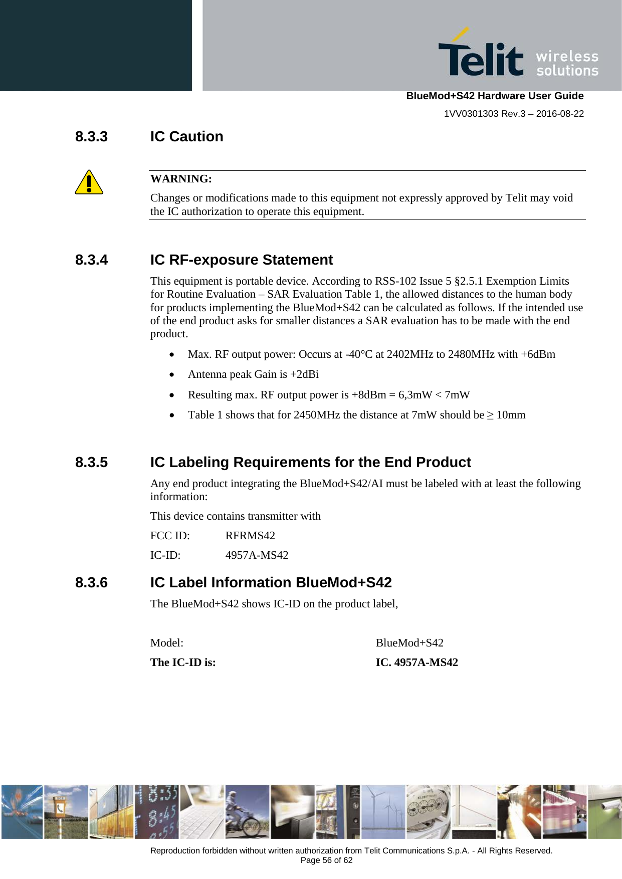    BlueMod+S42 Hardware User Guide 1VV0301303 Rev.3 – 2016-08-22  Reproduction forbidden without written authorization from Telit Communications S.p.A. - All Rights Reserved.  Page 56 of 62 8.3.3 IC Caution  WARNING: Changes or modifications made to this equipment not expressly approved by Telit may void the IC authorization to operate this equipment.  8.3.4 IC RF-exposure Statement This equipment is portable device. According to RSS-102 Issue 5 §2.5.1 Exemption Limits for Routine Evaluation – SAR Evaluation Table 1, the allowed distances to the human body for products implementing the BlueMod+S42 can be calculated as follows. If the intended use of the end product asks for smaller distances a SAR evaluation has to be made with the end product. • Max. RF output power: Occurs at -40°C at 2402MHz to 2480MHz with +6dBm • Antenna peak Gain is +2dBi • Resulting max. RF output power is +8dBm = 6,3mW &lt; 7mW • Table 1 shows that for 2450MHz the distance at 7mW should be ≥ 10mm  8.3.5 IC Labeling Requirements for the End Product Any end product integrating the BlueMod+S42/AI must be labeled with at least the following information: This device contains transmitter with  FCC ID:  RFRMS42 IC-ID:   4957A-MS42 8.3.6 IC Label Information BlueMod+S42 The BlueMod+S42 shows IC-ID on the product label,   Model:       BlueMod+S42 The IC-ID is:       IC. 4957A-MS42    