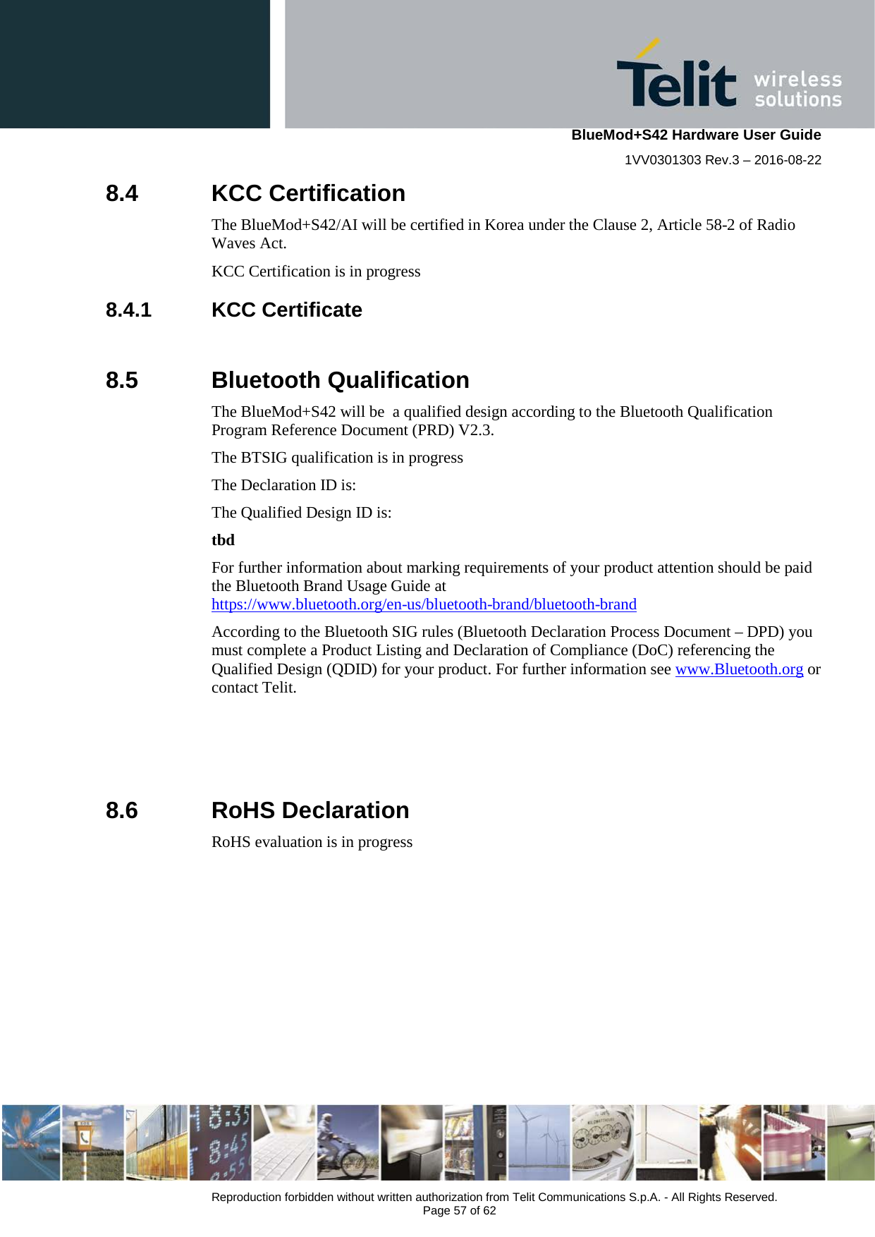    BlueMod+S42 Hardware User Guide 1VV0301303 Rev.3 – 2016-08-22  Reproduction forbidden without written authorization from Telit Communications S.p.A. - All Rights Reserved.  Page 57 of 62 8.4  KCC Certification The BlueMod+S42/AI will be certified in Korea under the Clause 2, Article 58-2 of Radio Waves Act.  KCC Certification is in progress 8.4.1 KCC Certificate  8.5  Bluetooth Qualification The BlueMod+S42 will be  a qualified design according to the Bluetooth Qualification Program Reference Document (PRD) V2.3. The BTSIG qualification is in progress The Declaration ID is: The Qualified Design ID is: tbd For further information about marking requirements of your product attention should be paid the Bluetooth Brand Usage Guide at  https://www.bluetooth.org/en-us/bluetooth-brand/bluetooth-brand According to the Bluetooth SIG rules (Bluetooth Declaration Process Document – DPD) you must complete a Product Listing and Declaration of Compliance (DoC) referencing the Qualified Design (QDID) for your product. For further information see www.Bluetooth.org or contact Telit.    8.6  RoHS Declaration RoHS evaluation is in progress   