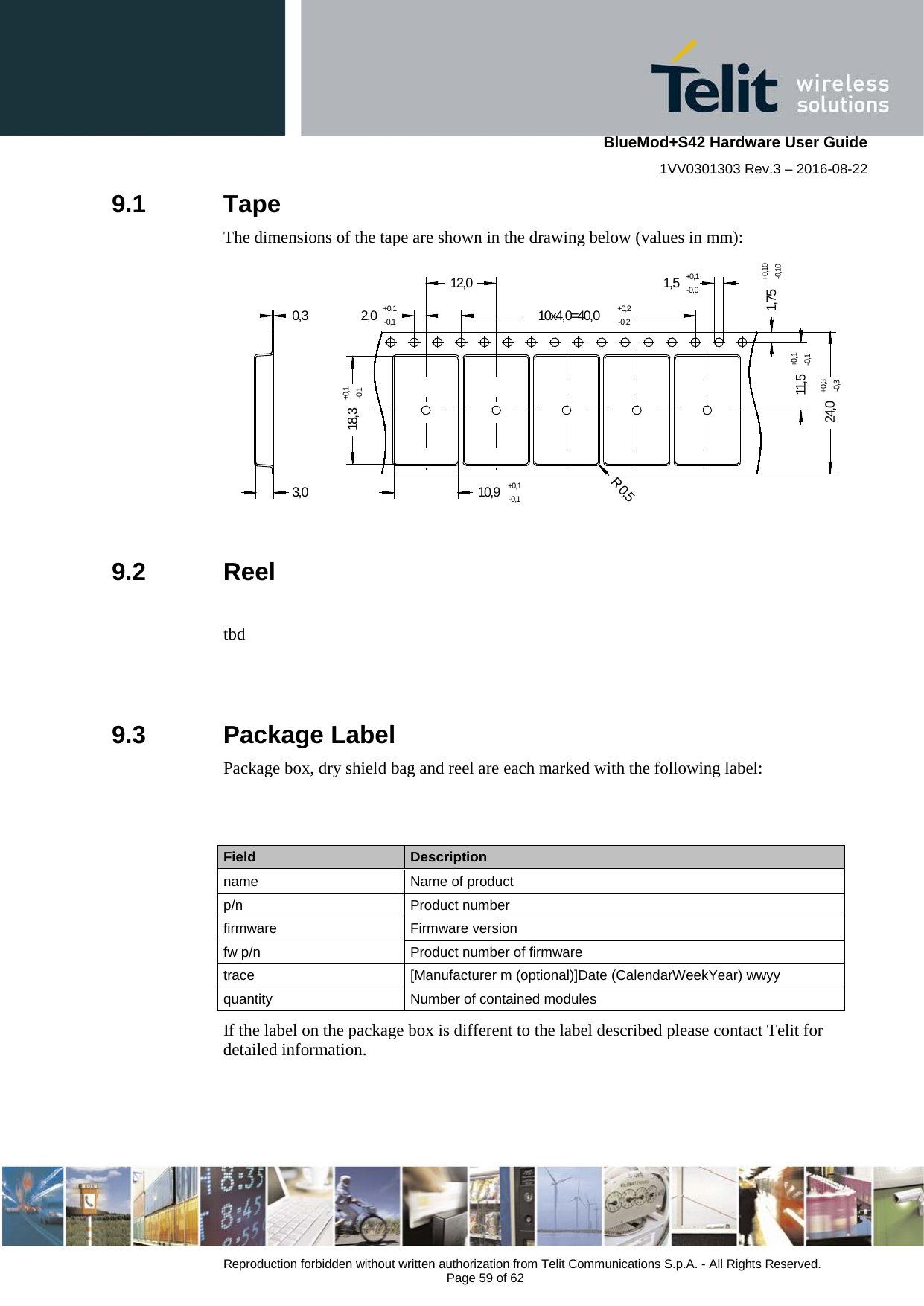    BlueMod+S42 Hardware User Guide 1VV0301303 Rev.3 – 2016-08-22  Reproduction forbidden without written authorization from Telit Communications S.p.A. - All Rights Reserved.  Page 59 of 62 9.1  Tape The dimensions of the tape are shown in the drawing below (values in mm): 2,0+0,1-0,110,9+0,1-0,118,3+0,1-0,1R 0,51,75+0,10-0,1024,0+0,3-0,310x4,0=40,0+0,2-0,21,5+0,1-0,012,011,5+0,1-0,10,33,0   9.2  Reel  tbd   9.3  Package Label Package box, dry shield bag and reel are each marked with the following label:   Field Description name Name of product p/n Product number firmware  Firmware version fw p/n Product number of firmware trace  [Manufacturer m (optional)]Date (CalendarWeekYear) wwyy quantity Number of contained modules If the label on the package box is different to the label described please contact Telit for detailed information.  