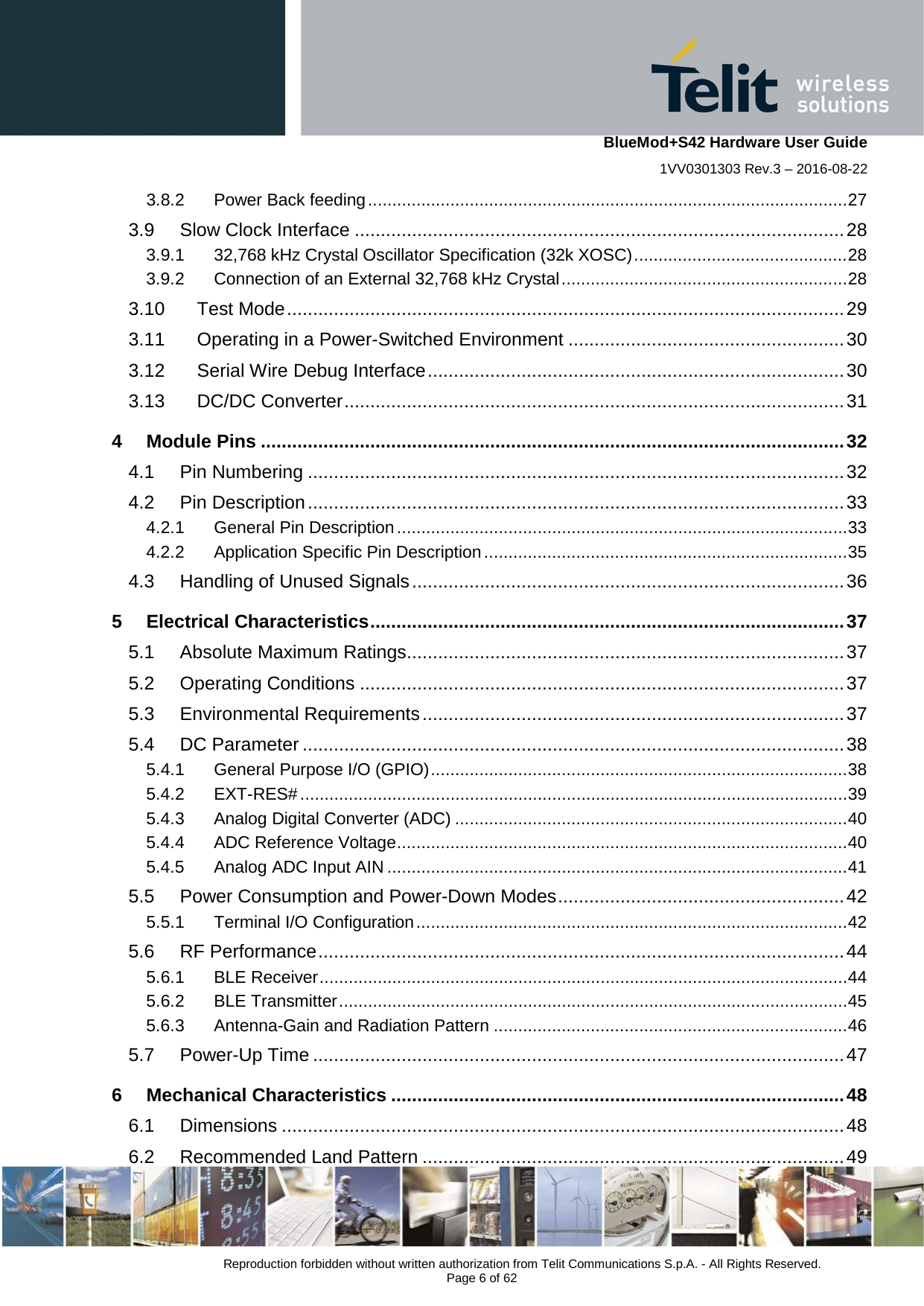    BlueMod+S42 Hardware User Guide 1VV0301303 Rev.3 – 2016-08-22  Reproduction forbidden without written authorization from Telit Communications S.p.A. - All Rights Reserved.  Page 6 of 62 3.8.2 Power Back feeding ................................................................................................... 27 3.9 Slow Clock Interface .............................................................................................. 28 3.9.1 32,768 kHz Crystal Oscillator Specification (32k XOSC) ............................................ 28 3.9.2 Connection of an External 32,768 kHz Crystal ........................................................... 28 3.10 Test Mode ........................................................................................................... 29 3.11 Operating in a Power-Switched Environment ..................................................... 30 3.12 Serial Wire Debug Interface ................................................................................ 30 3.13 DC/DC Converter ................................................................................................ 31 4 Module Pins ................................................................................................................ 32 4.1 Pin Numbering ....................................................................................................... 32 4.2 Pin Description ....................................................................................................... 33 4.2.1 General Pin Description ............................................................................................. 33 4.2.2 Application Specific Pin Description ........................................................................... 35 4.3 Handling of Unused Signals ................................................................................... 36 5 Electrical Characteristics ........................................................................................... 37 5.1 Absolute Maximum Ratings .................................................................................... 37 5.2 Operating Conditions ............................................................................................. 37 5.3 Environmental Requirements ................................................................................. 37 5.4 DC Parameter ........................................................................................................ 38 5.4.1 General Purpose I/O (GPIO) ...................................................................................... 38 5.4.2 EXT-RES# ................................................................................................................. 39 5.4.3 Analog Digital Converter (ADC) ................................................................................. 40 5.4.4 ADC Reference Voltage ............................................................................................. 40 5.4.5 Analog ADC Input AIN ............................................................................................... 41 5.5 Power Consumption and Power-Down Modes ....................................................... 42 5.5.1 Terminal I/O Configuration ......................................................................................... 42 5.6 RF Performance ..................................................................................................... 44 5.6.1 BLE Receiver ............................................................................................................. 44 5.6.2 BLE Transmitter ......................................................................................................... 45 5.6.3 Antenna-Gain and Radiation Pattern ......................................................................... 46 5.7 Power-Up Time ...................................................................................................... 47 6 Mechanical Characteristics ....................................................................................... 48 6.1 Dimensions ............................................................................................................ 48 6.2 Recommended Land Pattern ................................................................................. 49 