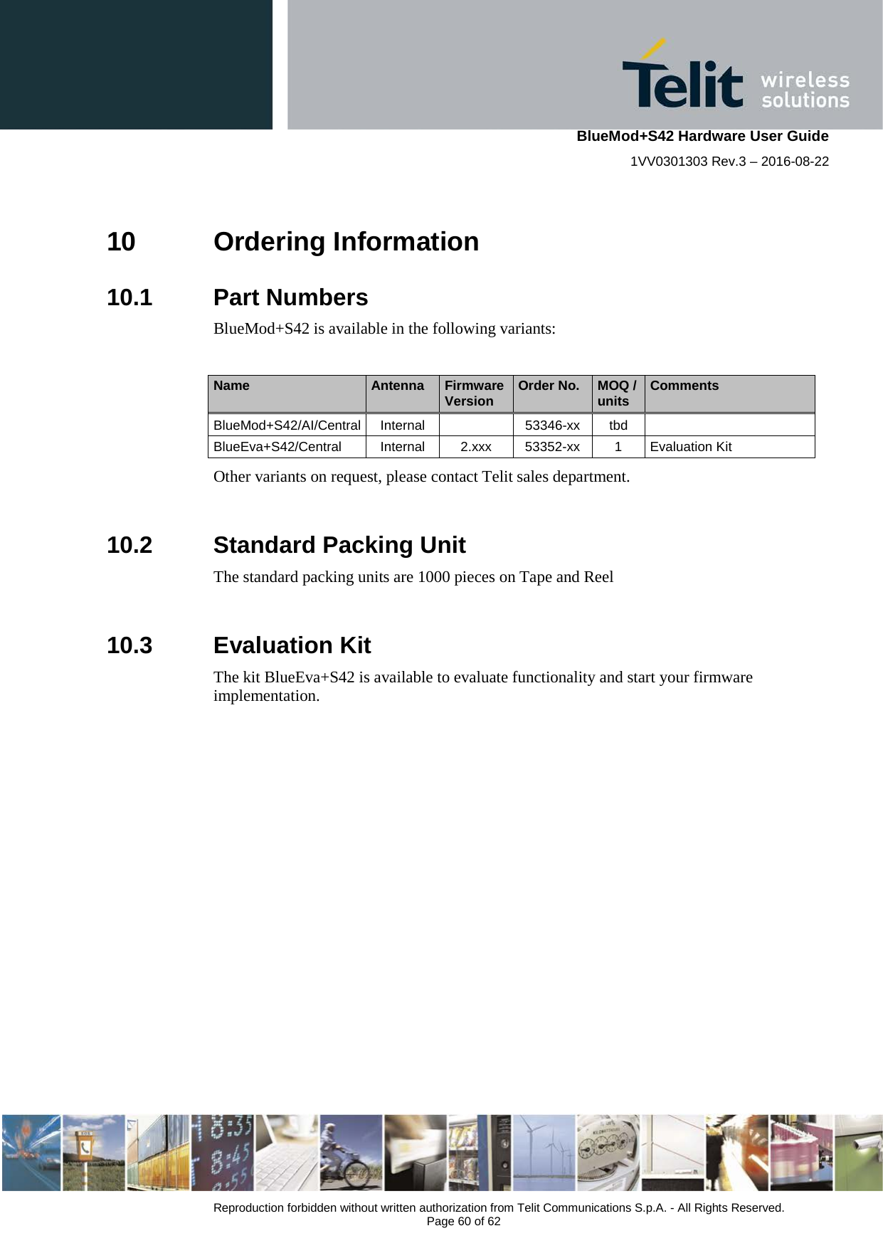    BlueMod+S42 Hardware User Guide 1VV0301303 Rev.3 – 2016-08-22  Reproduction forbidden without written authorization from Telit Communications S.p.A. - All Rights Reserved.  Page 60 of 62 10 Ordering Information 10.1  Part Numbers BlueMod+S42 is available in the following variants:  Name Antenna Firmware Version Order No. MOQ / units Comments BlueMod+S42/AI/Central Internal    53346-xx tbd   BlueEva+S42/Central Internal 2.xxx 53352-xx  1  Evaluation Kit Other variants on request, please contact Telit sales department.  10.2  Standard Packing Unit The standard packing units are 1000 pieces on Tape and Reel  10.3  Evaluation Kit The kit BlueEva+S42 is available to evaluate functionality and start your firmware implementation.    