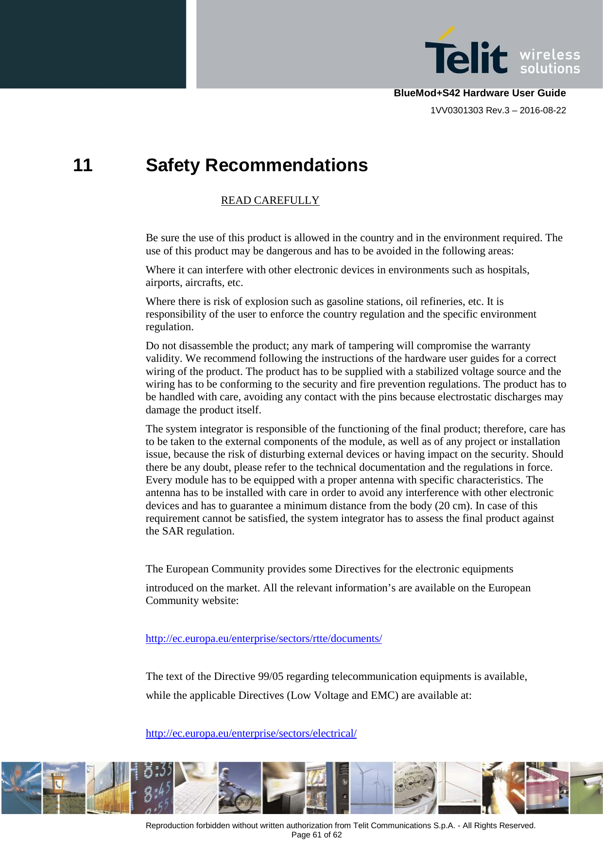    BlueMod+S42 Hardware User Guide 1VV0301303 Rev.3 – 2016-08-22  Reproduction forbidden without written authorization from Telit Communications S.p.A. - All Rights Reserved.  Page 61 of 62 11 Safety Recommendations                            READ CAREFULLY  Be sure the use of this product is allowed in the country and in the environment required. The use of this product may be dangerous and has to be avoided in the following areas: Where it can interfere with other electronic devices in environments such as hospitals, airports, aircrafts, etc. Where there is risk of explosion such as gasoline stations, oil refineries, etc. It is responsibility of the user to enforce the country regulation and the specific environment regulation. Do not disassemble the product; any mark of tampering will compromise the warranty validity. We recommend following the instructions of the hardware user guides for a correct wiring of the product. The product has to be supplied with a stabilized voltage source and the wiring has to be conforming to the security and fire prevention regulations. The product has to be handled with care, avoiding any contact with the pins because electrostatic discharges may damage the product itself.  The system integrator is responsible of the functioning of the final product; therefore, care has to be taken to the external components of the module, as well as of any project or installation issue, because the risk of disturbing external devices or having impact on the security. Should there be any doubt, please refer to the technical documentation and the regulations in force. Every module has to be equipped with a proper antenna with specific characteristics. The antenna has to be installed with care in order to avoid any interference with other electronic devices and has to guarantee a minimum distance from the body (20 cm). In case of this requirement cannot be satisfied, the system integrator has to assess the final product against the SAR regulation.  The European Community provides some Directives for the electronic equipments introduced on the market. All the relevant information’s are available on the European Community website:  http://ec.europa.eu/enterprise/sectors/rtte/documents/  The text of the Directive 99/05 regarding telecommunication equipments is available, while the applicable Directives (Low Voltage and EMC) are available at:  http://ec.europa.eu/enterprise/sectors/electrical/           