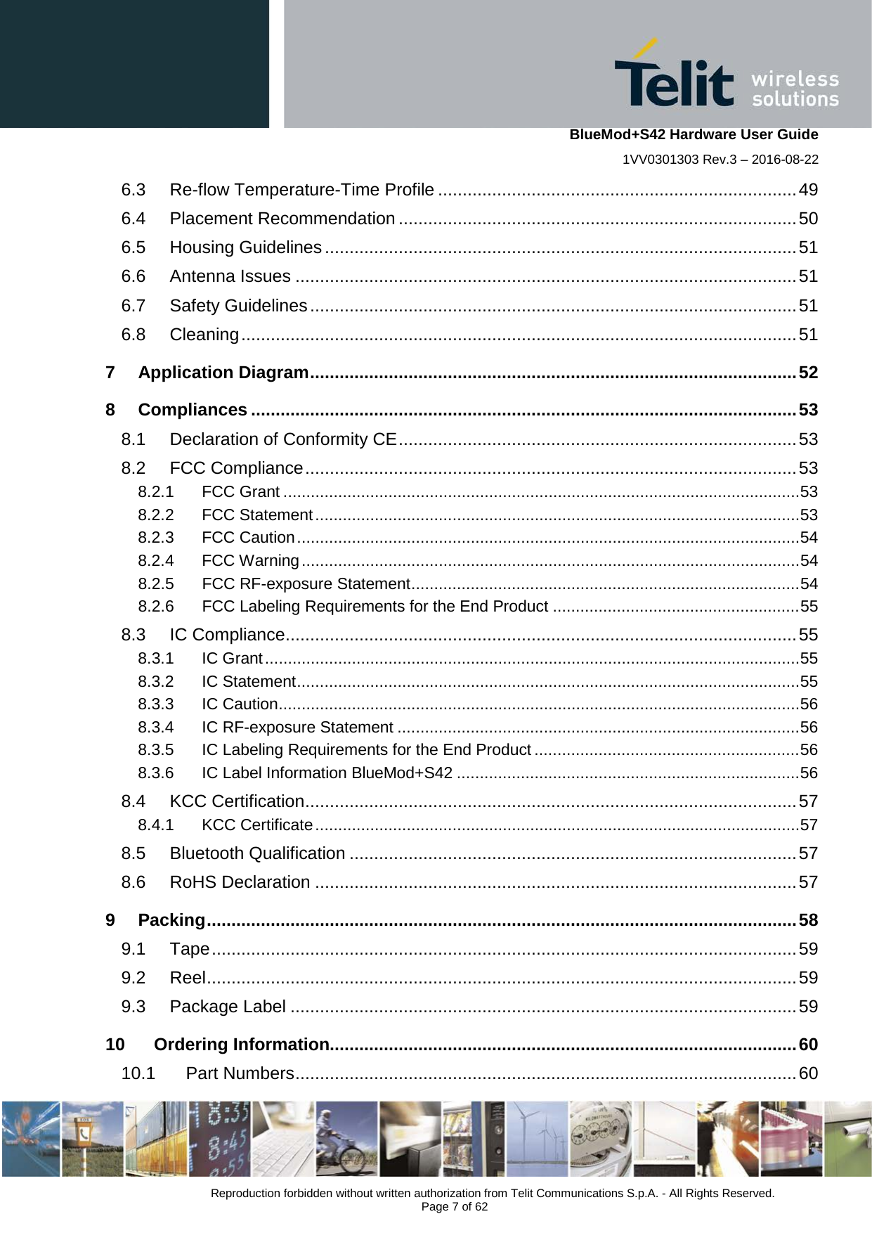    BlueMod+S42 Hardware User Guide 1VV0301303 Rev.3 – 2016-08-22  Reproduction forbidden without written authorization from Telit Communications S.p.A. - All Rights Reserved.  Page 7 of 62 6.3 Re-flow Temperature-Time Profile ......................................................................... 49 6.4 Placement Recommendation ................................................................................. 50 6.5 Housing Guidelines ................................................................................................ 51 6.6 Antenna Issues ...................................................................................................... 51 6.7 Safety Guidelines ................................................................................................... 51 6.8 Cleaning ................................................................................................................. 51 7 Application Diagram ................................................................................................... 52 8 Compliances ............................................................................................................... 53 8.1 Declaration of Conformity CE ................................................................................. 53 8.2 FCC Compliance .................................................................................................... 53 8.2.1 FCC Grant ................................................................................................................. 53 8.2.2 FCC Statement .......................................................................................................... 53 8.2.3 FCC Caution .............................................................................................................. 54 8.2.4 FCC Warning ............................................................................................................. 54 8.2.5 FCC RF-exposure Statement ..................................................................................... 54 8.2.6 FCC Labeling Requirements for the End Product ...................................................... 55 8.3 IC Compliance ........................................................................................................ 55 8.3.1 IC Grant ..................................................................................................................... 55 8.3.2 IC Statement .............................................................................................................. 55 8.3.3 IC Caution .................................................................................................................. 56 8.3.4 IC RF-exposure Statement ........................................................................................ 56 8.3.5 IC Labeling Requirements for the End Product .......................................................... 56 8.3.6 IC Label Information BlueMod+S42 ........................................................................... 56 8.4 KCC Certification .................................................................................................... 57 8.4.1 KCC Certificate .......................................................................................................... 57 8.5 Bluetooth Qualification ........................................................................................... 57 8.6 RoHS Declaration .................................................................................................. 57 9 Packing ........................................................................................................................ 58 9.1 Tape ....................................................................................................................... 59 9.2 Reel ........................................................................................................................ 59 9.3 Package Label ....................................................................................................... 59 10 Ordering Information............................................................................................... 60 10.1 Part Numbers ...................................................................................................... 60 