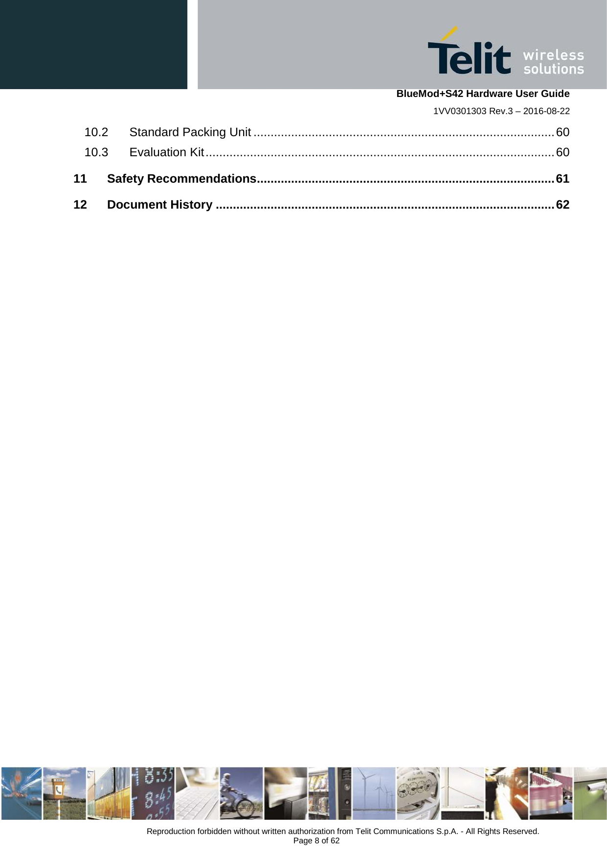    BlueMod+S42 Hardware User Guide 1VV0301303 Rev.3 – 2016-08-22  Reproduction forbidden without written authorization from Telit Communications S.p.A. - All Rights Reserved.  Page 8 of 62 10.2 Standard Packing Unit ........................................................................................ 60 10.3 Evaluation Kit ...................................................................................................... 60 11 Safety Recommendations ....................................................................................... 61 12 Document History ................................................................................................... 62    